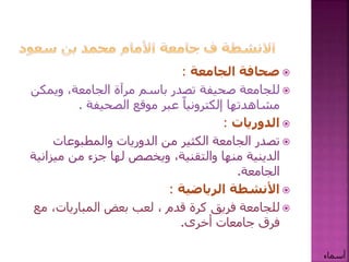 ‫صحافة‬‫الجامعة‬:
‫للجامعة‬‫صحيفة‬‫ويمك‬ ،‫الجامعة‬ ‫مرآة‬ ‫باسم‬ ‫تصدر‬‫ن‬
‫عبر‬ ً‫إلكترونيا‬ ‫مشاهدتها‬‫موقع‬‫الصحيفة‬.
‫الدوريات‬:
‫والمطبوعات‬ ‫الدوريات‬ ‫من‬ ‫الكثير‬ ‫الجامعة‬ ‫تصدر‬
‫مي‬ ‫من‬ ‫جزء‬ ‫لها‬ ‫ويخصص‬ ،‫والتقنية‬ ‫منها‬ ‫الدينية‬‫زانية‬
‫الجامعة‬.
‫األنشطة‬‫الرياضية‬:
‫فريق‬ ‫للجامعة‬‫كرة‬‫قدم‬‫م‬ ،‫المباريات‬ ‫بعض‬ ‫لعب‬ ،‫ع‬
‫أخرى‬ ‫جامعات‬ ‫فرق‬.
‫أسماء‬
 