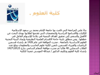 ‫قامت‬ ‫التي‬ ‫المراجعة‬ ‫على‬ ً‫ء‬‫بنا‬‫بها‬‫اإلسالمية‬ ‫سعود‬ ‫بن‬ ‫محمد‬ ‫اإلمام‬ ‫جامعة‬
‫الب‬ ‫بهدف‬ ‫لطالبها‬ ‫تقدمها‬ ‫التي‬ ‫وللتخصصات‬ ‫الدراسية‬ ‫وألقسامها‬ ‫للكليات‬‫عن‬ ‫حث‬
‫في‬ ‫الفاعل‬ ‫لإلسهام‬ ‫بالدنا‬ ‫في‬ ‫التنمية‬ ‫أهداف‬ ‫تحقيق‬ ‫إلى‬ ‫والسعي‬ ‫األفضل‬
‫خططها‬.‫البني‬ ‫وإيجاد‬ ‫التطبيقية‬ ‫العلمية‬ ‫االقسام‬ ‫حاجة‬ ‫تلبية‬ ‫منطلق‬ ‫ومن‬‫التحتية‬ ‫ة‬
‫األساسية‬ ‫للعلوم‬‫بالجامعة‬.‫عام‬ ‫في‬ ‫الموافقة‬ ‫صدرت‬1426‫قسمين‬ ‫بإنشاء‬ ‫هـ‬
‫وب‬ ‫والمعلومات‬ ‫الحاسب‬ ‫علوم‬ ‫لكلية‬ ‫تابعين‬ ‫كقسمين‬ ‫والفيزياء‬ ‫الرياضيات‬‫عدد‬ ‫لغ‬
‫السجلين‬ ‫الطالب‬40‫السامي‬ ‫المقام‬ ‫موافقة‬ ‫صدرت‬ ‫ثم‬ ‫طالبا‬‫بتارخ‬15101427
‫وتكليف‬ ‫العلوم‬ ‫كلية‬ ‫بإنشاء‬‫الدكتور‬/‫عبدهللا‬‫للكلية‬ ‫عميدا‬ ‫الموسى‬
‫ايمان‬
 