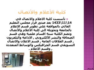 ‫في‬ ‫واالتصال‬ ‫االعالم‬ ‫كلية‬ ‫تأسست‬
14111433‫التعليم‬ ‫مجلس‬ ‫قرار‬ ‫صدور‬ ‫بعد‬
‫االعالم‬ ‫قسم‬ ‫تطوير‬ ‫على‬ ‫بالموافقة‬ ‫العالي‬
‫األعالم‬ ‫كلية‬ ‫الى‬ ‫وتحويله‬ ‫بالجامعة‬‫واألتصال‬
‫قسم‬ ‫وهي‬ ‫علمية‬ ‫اقسام‬ ‫ستة‬ ‫الكلية‬ ‫وتضم‬
‫والنشر‬ ‫الصحافة‬‫األلكتروني‬,‫االذاعة‬‫والتلف‬‫زيون‬
,‫العالقات‬ ‫قسم‬‫العامة‬,‫واالتص‬ ‫االعالن‬ ‫قسم‬‫ال‬
‫قسم‬ ‫التسويقي‬‫الجرافيكس‬‫والوسائط‬‫الم‬‫تعددة‬
,‫وقسم‬‫االعالم‬.
‫مــريم‬
 