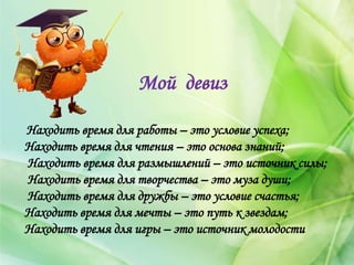 Мой девиз
Находить время для работы – это условие успеха;
Находить время для чтения – это основа знаний;
Находить время для размышлений – это источник силы;
Находить время для творчества – это муза души;
Находить время для дружбы – это условие счастья;
Находить время для мечты – это путь к звездам;
Находить время для игры – это источник молодости
 