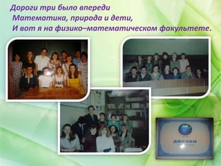 Дороги три было впереди
Математика, природа и дети,
И вот я на физико–математическом факультете.
 