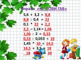 Вправа «НЕ ЛОВИ ГАВ»
5,6 + 3,2 = 8,8
8,8 : 0,4 = 22
0,1 * 22 = 2,2
2,2 – 1,14 = 1,06
1,06 : 2 = 0,53
0,53 : 0,053 = 10
1,45 * 10 = 14,5
14,5 + 3,5 = 18
18 : 0,9 = 20
 