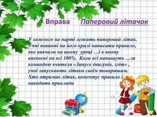 Вправа Паперовий літачок
У кожного на парті лежить паперовий літак.
Учні повинні на його крилі написати правило,
яке вивчили на цьому уроці …і в якому
впевнені на всі 100%. Коли всі напишуть …за
командою вчителя «Запуск двигунів, зліт» ,
учні запускають літаки своїм товаришам.
Хто отримав літак, коментує правило і
наводить приклади
 