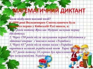 Коли відбулися вказані події?
У 1998 році Володимиром Святославичем була
відкрита перша у Київській Русі школа, а:
1. 49 років потому Ярослав Мудрий заснував першу
бібліотеку;
2. Через 150 років після заснування першої бібліотеки у
літописі вперше з’явилася назва «Україна»;
3. Через 617 років після появи назви «Україна»
народився великий український поет Тарас Шевченко;
4. 117 років потому 24 серпня був проголошений Акт
про незалежність України;.
 