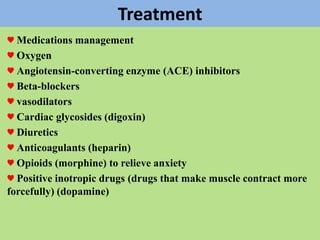 Treatment
♥ Medications management
♥ Oxygen
♥ Angiotensin-converting enzyme (ACE) inhibitors
♥ Beta-blockers
♥ vasodilators
♥ Cardiac glycosides (digoxin)
♥ Diuretics
♥ Anticoagulants (heparin)
♥ Opioids (morphine) to relieve anxiety
♥ Positive inotropic drugs (drugs that make muscle contract more
forcefully) (dopamine)
 