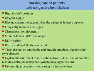 Nursing care of patients
with congestive heart failure
♥ High fowler's position
♥ Oxygen supply
♥ Elevate extremities except when the patient is in acute distress
♥ Frequently monitor vital signs
♥ Change position frequently
♥ Monitor Fluids intake and output
♥ Daily weight
♥ Restrict salt and fluids as ordered
♥ Teach the patient and family and provide emotional support (life
style change)
♥ Explain the side effect of medications like ( side effects of diuretics
include electrolyte imbalance, symptomatic hypotension)
♥ Use aseptic procedures when caring for invasive lines
 