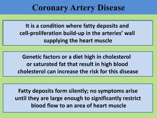 Coronary Artery Disease
It is a condition where fatty deposits and
cell-proliferation build-up in the arteries’ wall
supplying the heart muscle
Genetic factors or a diet high in cholesterol
or saturated fat that result in high blood
cholesterol can increase the risk for this disease
Fatty deposits form silently; no symptoms arise
until they are large enough to significantly restrict
blood flow to an area of heart muscle
 