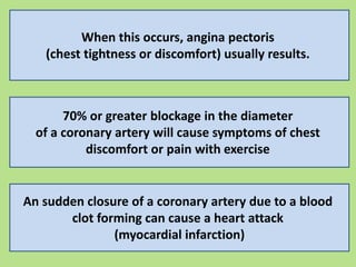 When this occurs, angina pectoris
(chest tightness or discomfort) usually results.
70% or greater blockage in the diameter
of a coronary artery will cause symptoms of chest
discomfort or pain with exercise
An sudden closure of a coronary artery due to a blood
clot forming can cause a heart attack
(myocardial infarction)
 