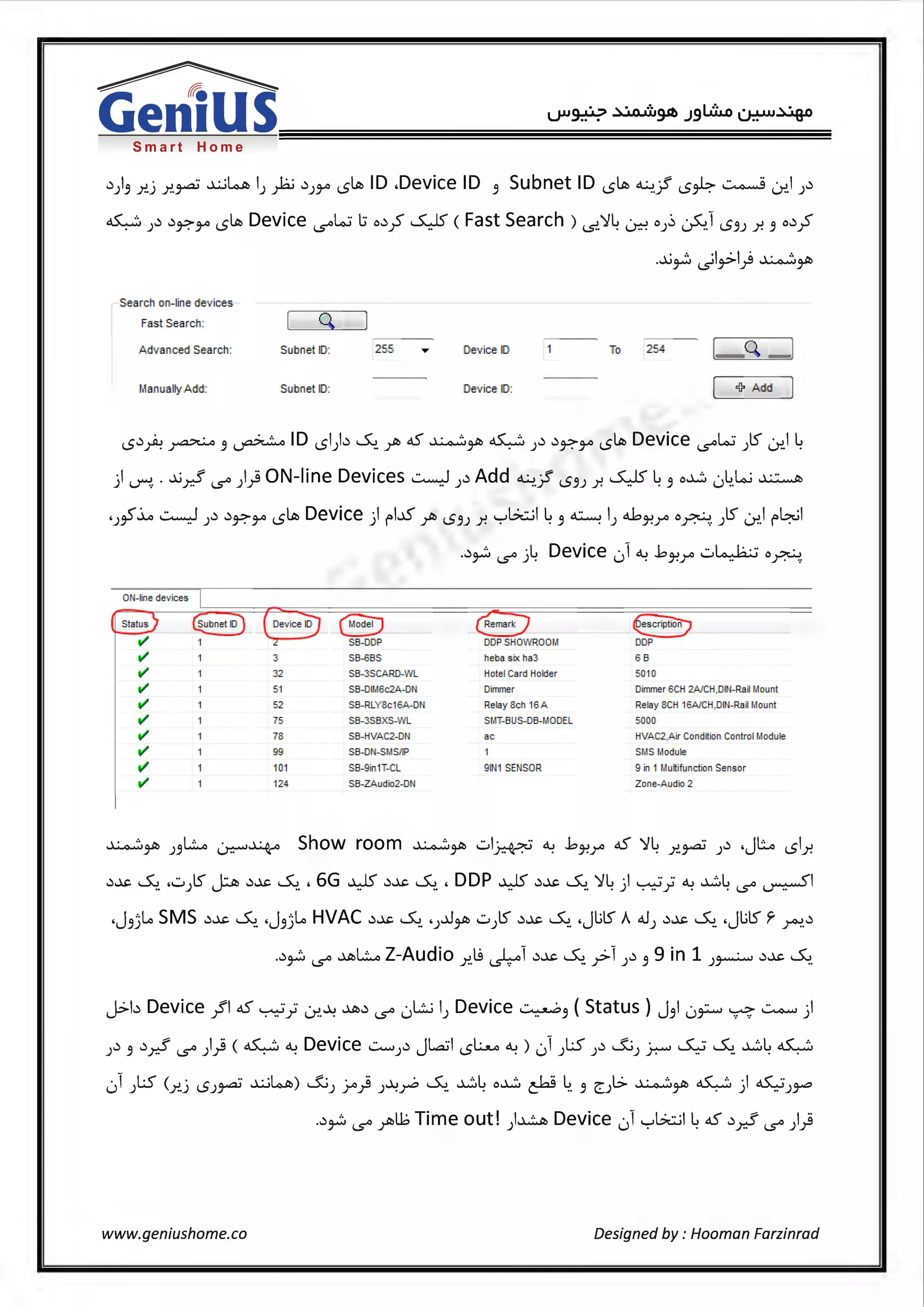 Smart Home
.));i r..) r..~ ~~ IJ fo .)JJA LS~ ID .Device ID ;i Subnet ID LS~ ~.Jf LS~~ ~I J.)
~ J.) .)~JA LS~ Device IS°~ l:; o.),?' ~ ( Fast Search ) i..s:>.~4 ~ oJ~ ~.1 LS.9J .r. .9 o.),?'
...l.i~~l~I)~~
Search on-line dev ices
Fast Search: Q
Advanced Search: Sutmet I[): 255 [)evice I[) To 254 Q.
Manually Add: Sullnet I[): [)evioe I[): <l? Add
LS.).A ~ ;i ~ID LSI).)~- r> 45' ~~ ~ J.) .)~JA LS~ Device IS°~ JlS ~14
) ~ . ..l.i_r.? IS°)} ON-line Devices ~).)Add ~.? LS.9J r. ~ 4;i o~ 04.ki ~
'J~~ ~ ).) .)~JA LS~ Device ) f"l..i.S r> LS.9J r. '"="G..::..il 4.9 ~ I) <l>J-?r o~- )S <.J-:>.I 1"~1
..)~ IS° ;4 Device ,) ~ ..bJ-?r .:..~ o~-
0 N-line dev ices I
I~ ~ ( Dev ice iDJ ® ~ ~I/ 1 L SB-DDP DDP SHOW ROOM DDP
I/ 1 3 SB~BS heba six ha3 6 8
I/ 32 SB-3SCARD-W l Hotel Card Holder 5010
I/ 51 SB-DIM6c2A.-DN Dimmer Dimmer 6CH 2A/CH,DIN- Rail Mount
I/ 52 S8- RlYSc16A-DN Relay Sch 16A Relay SCH 16AJCH,OIN-Ra il Mount
I/ 75 SB-3S6XS-WL SMT-6 US-DB-M0 DEL 5000
I/ 7S SB-HVAC2-DN ac HVAC2,A ir Condition Control Module
I/ 99 SB-DN-SMSJJP SMS Module
I/ 101 SB-9in1T-CL 9 1N1 SENSOR 9 in 1 l.lultifunction Sensor
I/ 124 SB-ZAudio2-DN Zone-Audio 2
~~ J.9L..o ~~ Show room ~~ .:.ii~ ~ ..bJ-?r 45' ~4 r..~ J.) .JLo LSlr.
.)~ ~- ,.:.,JlS? .)~ ~-, 6G ~ .)~ ~-, DDP ~ .)~ ~- ~4) ~; ~ ~41..S° ~I
•J;i)-¢ SMS .)~ ~- •J;i)..o HVAC .)~ ~- 'J..0~ .:..)lS .)~ ~ .JlilS A 41) .)~ ~- .JlilS r ~-.)
..)~IS° ~L..o Z-Audio r..~ ~1 .)~ ~- y>1 ).) ;i 9 in 1 )~ .)~ ~-
J>b Device }'I 45' ~; 0-:'.~ ~.) IS° 0L:..i I) Device ~;i ( Status ) J.91 0~ ~ ~ )
.) .) .f I.Ci ( ~ c:1..> Device...::........, .) JLaJI L:......o c:1..>) • 1 LS .) & · ~ ~ ~L oS..,.:;,) .9 r.:- 1..S°J.r . . ) LS . u) ) Jr.°" .. .. . .
01 )LS <.r..) LSJ~ ~~) &J J..o} J~~ ~- ~4 o~ cW 4. ;i ~Jl.:> ~~ ~) 45'...;;J~
..)~IS° yi>l.b Time out!)~ Device 01'"="G..::..il4 45' .).r.? IS°)}
www.geniushome.co Designed by: Hooman Farzinrad
 