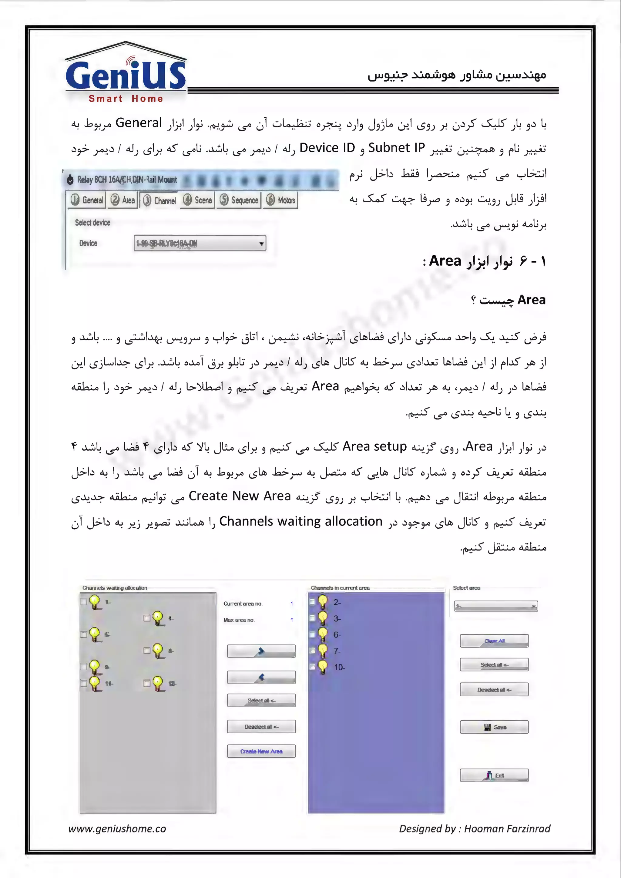 Smart Home
~ .bJ-!r General )J-!I )i -~,_.;:. l..S"' L_,1 -::..~ o~. .)}~ J3)l..a Lr..I i.S3J r. 0.);S" ~ )4 3.) 4
.),.>~-.)I o.JJ 1.51.r, oS l..S"'t; -~4 l..S"' ~.)I o.JJ Device ID 3 Subnet IP~~ 3 rLl ~
. L.:__b M I . . .(" ._,l?t::..;I
fr u-- ~ ~ l..S"' .
(]) General @ Area l! ~ ..S..S ~ ts~ 3 o.)J-! ~3J ~l.S ))I
Select device -~4 l..S"' -.r!.i "-oLlr.
Device i1-~SB-RLY8c16A.-ON ·l
: Area ;1)-?I ;1,_i Y- '
ct.··.,,.·> Area.....
3 ~4 .... 3 ~I~ -.r!.3r 3 yl,_> jl:il , ~ .4.il>~1 1.5ltb~ 1.51).) _;,~ .b-13 ~- ~ ~)
0!.l 1.5jl....L.•;:- 1.51.r. -~4 o....ol Jr. ~l:i J.) ~-.)I oJJ 1.5ltb Jl;lS" ~ .b-r 1.5.)l..u:.- ltb~ Lr..I j1 rL.D" ~ j1
~ I) .),.>~.)I o.J) l>)lh..:,I 3 ~ l..S"' ~-~Area ~l~ oS .)I.hi~ ~ ·~..)I o.J) ).) ltb~
-~ l..S"' i.S~ ~l; 4. 3 i.S~
'f ~4 l..S"' ~ 'f 1.51).) oS ~4 Jl:...o 1.51.r. 5 ~ l..S"' ~Area setup ~? 1.55) .Area )J-!I )i ).)
J>b ~ IJ ~4 l..S"' ~ 01 ~ .bJ-!r 1.5ltb .b-r ~ Ja:.o oS -s..ltb Jl;lS" oJW 3 o.)yS" ~-~ ~
i.S'"'-!.~ ~~Iii l..S"' Create New Area~.? 1.53) r. yGwl 4 .~.) l..S"' Jli::..il 4J-!r ~
01J>b ~ r..j r..~ ~~ I) Channels waiting allocation ).) .)r.--~ 1.5ltb JUS 5 ~ ~~
Channels waiting alocation Ctlannels in current area S~tarea
Current area no 1-
Max area no.
Oear Al
Select al <.-
Oesete<:t al<-
Select al<-
Deseleclal<- ~ Save
Create New Area
www.geniushome.co Designed by : Hooman Farzinrad
 