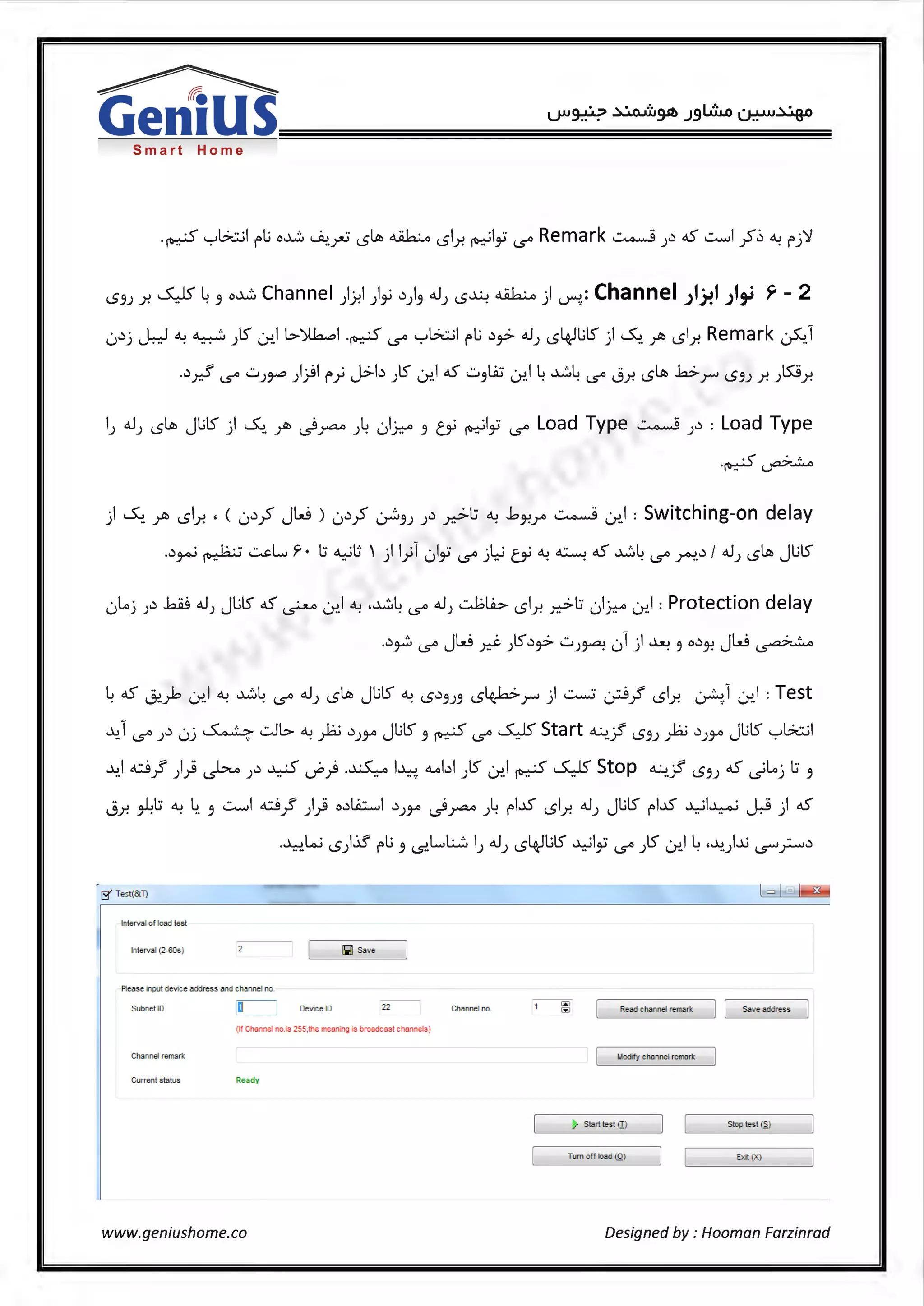 ~
Genius
I
Smart Home
i..S'JJ .r. ~ 4" o~ Channel )J-!I )~ .))" o.J) i..S~ ~)~.: Channel J1}!1 J1,_i ~ - 2
0.)j --k-f ~~)ts -:r.,l l>)lb..:,I .~ '-S'° ":-'G..::..il rli .)~ o.J) 1..54.-flits) ~. fb 1..5l_r. Remark ~1
..)~ '-S'° ..::.,J~ ))If} J>b Jl5" 07.145' u'Jli:i -:r..14 ~4 '-S'° j_r. i..S~ br i..S'JJ .r. Jl5:9.r.
) ~ fb 1..51.r. , <0.)~ Jw ) 0.)~ ~") ).) .r.:>l:i ~ .bJ-!r ~ -:r..1 : Switching-on delay
..) · . 1.:. ··: ~Lr. l:i <WIJ ' ·11 ·1 · 1·· ·Li ~,,_; <I..> ~ aS ~L .) / o..1 ~ JlilSJ4" ~ .. ) y u ""' (.S'° ) .. r._r . . . (.S'° ~. ) iS
0Loj ).) bJ oJ) JlilS aS ~ -:r..1 ~ .~4 '-S'° oJ) ~LA> 1..5l_r. .r.:->l:i 01~ -:r..1 : Protection delay
..)~ (.S'° Jw d- )ts.)~ ..::.,)~ 01 ) ~ " o.)J-! Jw ~
4 aS J:>.~ -:r..1 ~ ~4 '-S'° oJ) i..S~ JlilS ~ i..S.)'7J'7 1..54.-fa>r ) ~ .:_;;J~ 1..5l_r. ~.1 -:r..1 : Test
~1 '-S'° ).) 0j ~ -:.Jl> ~ fo .)JJA Jlits" ~ '-S'° ~Start ~.:/ i..S'JJ fo .)JJA Jlits ":-'G..::..il
..l.:>.1 ci~ )) ~ ).) ~ ~) .~ I~ ~bl )l5" -:r..1 ~ ~ Stop ~:/ i..S'JJ 4S ~Loj l:i "
i..9.r. ~l:i ~ ~. " ..::.........1 ci~ )) o.)Li.::.....I .)JJA .).rA<> )4 rl..D 1..5l_r. oJJ JlilS f I.JS ~I~ J:.S ) 4S
.~Lo.; 1..5).il' rli '7 ..s..LL.:...:::. IJ o.JJ 1..54.-flits ~Ii '-S'° Jl5" -:r..14 ·~)...;IS""~.)
IS' Test(&T)
Interval of load test
Interval (2-60s) [lill Save
Please input deW:e address and channel no.
Subnet ID 22 Channel no. Read channel remark ] [ Save address
(If Channel no.is 255,the meaNlg is broadcast channels)
Channel remark Mocify channel remark
Current statlls Ready
~ Startles!(]) Stop test ~)
Tum off toad (Q) E>it (X)
www.geniushome.co Designed by : Hooman Farzinrad
 