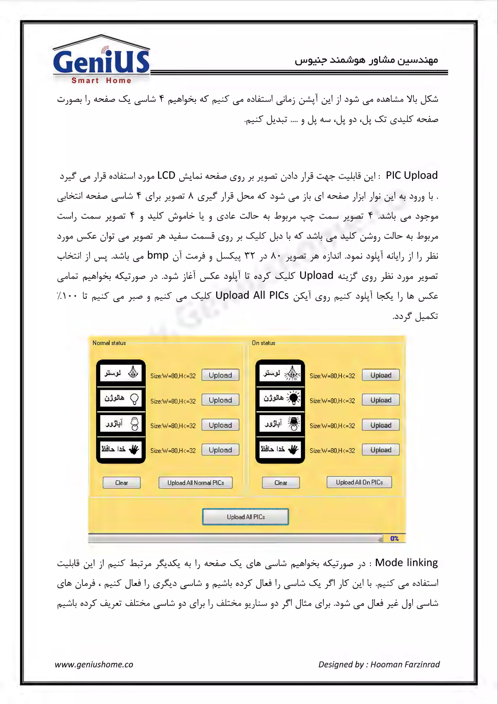 ~
Gen1USSmart Home
.)y.;5' 1..5"' )} .d.A::.....I .))~LCD J..!_L..; ~ IS'JJ .r. .r..~ 0.)b )} ~ ~l9 0-:'.1: PIC Upload
(S!b.::..il ~ '5""L:::. 'f ISl.r. .r..~ A ISd )} J::-...o oS .)~ 1..5"' ..>4 ISi ~ ))-!I )~ ~I ~ .)'JJ'J 4 .
~IJ ~ .r..~ 'f 'J ~ J:i~l> ~ 'J IS.)~ ..:.Jl> ~ ..bJ-!Y" ~ ~ .r..~ 'f -~4 1..5"' .)~~
.))~ ~ 01~ 1..5"' .r..~ /o ~~IS')) .r. SJS' J:.) 4oS ~4 1..5"' ~~'))..:.JG..~ ..bJ-!Y"
'-:-'b.::..il ) ~- -~4 1..5"' bmp 01 ~) 'J ~- i1 J.) A· .r..~ /o o)..~I ..)~ .)J-41 4..i4_1J ) IJ )ii
l..S"'L.:i ~I~~)~).) ..)~ jlil ~ .)J-4.1 l:i o.)./ SJS' Upload ~jf IS'JJ )ii.))~ .r..~
J •• l:i ~ 1..5"' ~ 'J ~ 1..5"' SJS' Upload All PICs ~1 IS'JJ ~ .)J-4_1 ~- I) ~ ~
..).).} ~
Normal status On status
Size:'w'=80,H<=32 Upload Size:'w'=80,H<=32 Upload
Size:'w'=80,H<=32 Upload Size'w'=B0,H<=32 Upload
Size:'w'=80,H<=32 Upload Size:'w'=B0,H<=32 Upload
Size:'w'=80,H<=32 Upload Size:'w'=B0,H<=32 Upload
Clear Upload All Normal PlCs Clear Upload All On PICs
07.
~tg ~I ) ~ h:-JYo ~-~ ~ I) ~ ~ IS~ (.S'""L:::. ~I~ ~)~ ).) : Mode linking
IS~ 0Lo) • ~ Jw IJ IS~.) '5""L:::. 'J ~4 o.)_? Jw IJ '5""L:::. ~- }'I Jl.) 0-:'.1 4.~ 1..5"' o.)Li.::.....I
~4 o.)_? ~-~ ~ '5""L:::. 'J.) ISl.r. I) ~ J!.JL., 'J.) .JI JL.. ISl.r. ..)~ 1..5"' Jw .r.J. J'JI '5""L:::.
www.geniushome.co Designed by: Hooman Farzinrad
 