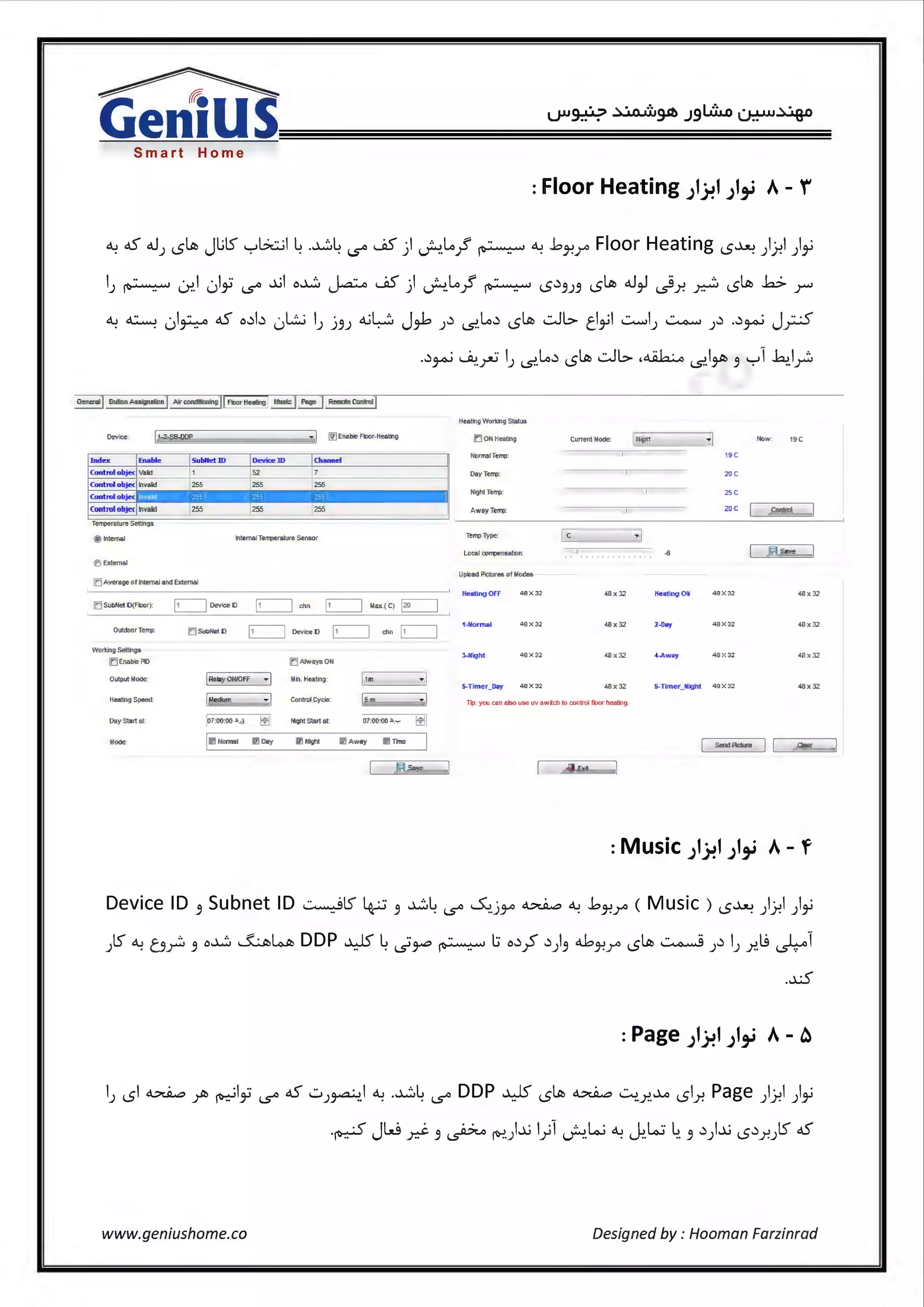 ~
GeniusSmart Home
: Floor Heating ;1~1 ;I.ti A- f
~ oS <.IJ <.SlJii JlilS '-:-'b.:;_;I ~ .~~ i.S" .JiS) ~~}' ~ ~ .bJ-!r Floor Heating <.S~ ).J-!I ),_;
IJ ~~I 0ly i.S" -.IJI o~ ~ WiS) ~~}' ~ <.S.).9J.9 <.SlJii <.I~ ~Y- ~ <.SlJii k> r
<..> ~ • I .. oS o.)I.) · L!..i I · <..iL::J J·L .) ~.) , clJii .::.JI.:> ti 'I ..::........,I ~ .) ..) · J ···('. . u ~ u ) J.9) . ,..,..,, ) i$.. ,,;> J-' ) ) ~ )"'-'-'
Gener11t Button Assignation Air conditioning Remote Control
Device: _11-_2-s_B-OD_ P_ _ _ _ _ _ _~· I ~ Enablefloor-Heating
Index Enable lsubNetID IDevice ID Ichannel
Control objec Valid 1 >2 7
Controlobjec Invalid 255 [255 T 255
Control objec
' '
Controlobjec ~valid 255 [255 255
Temperature Setlf'l gs
@ ITTternal Internal Temperature Sensor
O External
ID Average of Internal and Extern al
ir:J SubNet D{Floor) ~ OeviceD ~ chn ~ lilax.(C) ~
Outdoor Temp
Working Settings
E) Enable PD
Output Mode:
Heati'lg Speed
Day Start at
Mode
(j SubNet D ~ Device O ~ elm ~
[=:I Always ON
[ Relay ON/OFF
·I Min. Heating: l1m ·I
l•..,rum ·I Control Cycle l>m ·I
(i7:00:00.3o.d Tu Night Start al: 07:00:00.li........ ~
llillNormal rll Day rl! Nighl Trne
I
~ Save
HeatllgWorkingStatus
E'.] ON Heating Current I.lode l••oht Now: 19C
Normal Temp: 19 c
Dey Temp: 20C
Night Temp: 2SC
Away Temp: 20C Control
Temp Type: le ·I
Local compensation: -S Jrl Save
UplOad Pictures of Modes
Heating OFF 48X32 48x32 Heating Otl 48 X 32 48x32
1·flormal 48 X32 48x32 2-Day 48 X32 48x32
3-Nlght 48X32 48x32 4-Away 48X32 48 x32
5-Timer_Day 48xJ2 5-Timer_flight 48x32
Tip: you can alSo use uv switeh to control flOor heatilg
I Send Picture I l~_c•_•r_~
''"
Device ID .9 Subnet ID ~lS ~ .9 ~~ i.S" ~.jy> ~ ~ .bJ-!r ( Music ) <.S~ ).)-!I),_;
)ts"~ 0 _r;, .9 o~ ~~ DDP ¥' ~ ~~ ~ l:i o.)~ .)).9 4J-!r <.SlJii ~).)I) xij ~1
..xS
I) <.SI ~ yr> ~I~ i.S" oS w)~.I ~ .~~ i.S" DDP ¥' <.SlJii ~ 0 ..r..~ <.Sir. Page ).f.1 ),_;
.~ JW d- .9 ~ ~.)-.IJ I.fl ~ki ~~Lo.:;~. .9.))-.1J <.S.).r.Jts" oS
www.geniushome.co Designed by : Hooman Farzinrad
 