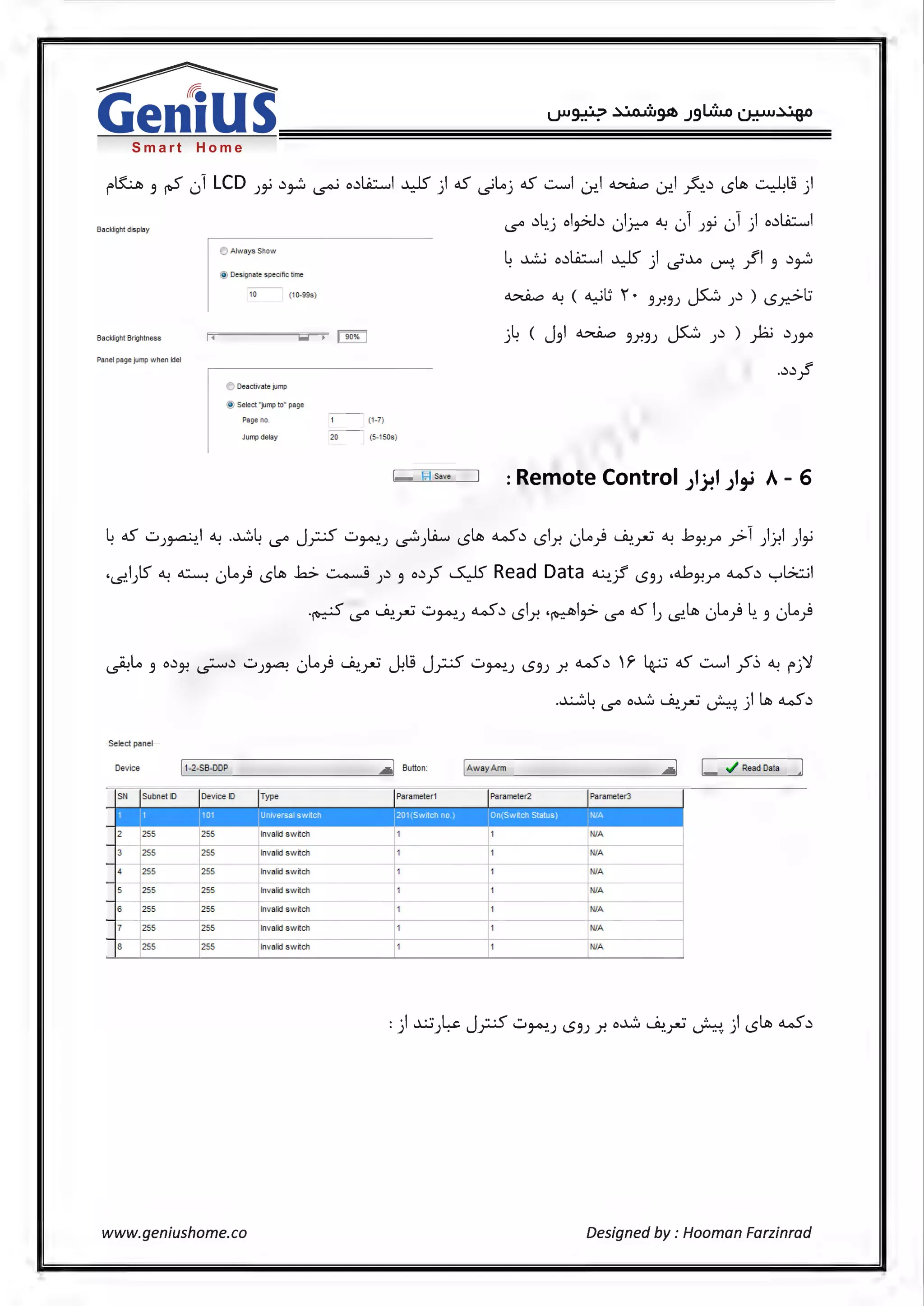 Smart Home
r~ 3 iS 01 LCD J~ .)~ ~ o.)~I ~) c.S ~loj c.S ~I ~I~ Lr..I ~.) <.5~ 0.l9)
Backlight display
!> Always Show
@ Oesignate specific time
- -
10 (10-99s)
Backlight Brightness
Panel page jump when ldel
~ Deactivate jump
@ Select "'jumptG• page
- -
Page nD. 1 (1-7)
- -
c..s° .)4.j ol~.) 01.r.:-o ~ 01 J~ 01 ) o.)~I
L ..1..:...i o.)~I ...L..15' ·I ··...1...o fl .) ..... J'-5' ~. r 3,.......
~ ~ ( ~l:; '. 3Y.3J JS..:i ).) ) <S.r-->l:i
j4 ( J3I ~ 3Y.3J J5:..:i J.) ) )2.i .)JY'
..).).!
Jumpdel11y 20 (5-150s)
F.I Sm I : Remote Control JIJ.?1 JI,_; A- 6
4 c.S ..::.i)~I ~ ...i...:::.4 c..s° Jy..S ..::.i~.J ~)Lit.., <.5~ w.) <.51.r. 0Lo} ~.r:; ~ ..bJ-!r y>1 ).)-!I )~
·~.1)5' ~ ~ 0Lo} <.5~ k> ~ ).) 3 o.)~ SJS' Read Data ~jf <.53J ,4J-!r w.) yL?wl
.~ c..s° ~.rJ ..::.i~J w.) <.51.r. ,~I~ c..s° c.S IJ ~.~ 0lo} 4. 3 0lo}
Select panel
Device 11-2-SB-DDP
SN Jsut:m et ID Joevice ID Type
n a 'lliD
2 [ SS [ SS Invalid switch
-
3 255 2S5 Invalid sw itch
-
4 2SS 2SS Invalid switch
- f 55 f 55
- -
5 Invalid switch
6 [ SS £_s5 Invalid switch
-
7 2SS 2SS Invalid switch
-
p ss p ss8 Invalid sw itch
www.geniushome.co
·I Button:
jParameter1
r•I ...
t1
1
..X....:::.L o..i...:::. Wi... ·· ... · I~ w.). c..s° ..)"J ~· )
IAway Arm
~----------·~! [ ./ Read Data ]
Parameter2
•
1
1
f - -
1
Parameter3
11/ljl
NIA
NIA
NIA
I
II
l1
- - 1 NIA
I
t 1 NIA
1 1 NIA
l1 1 NIA
<
I
Designed by : Hooman Farzinrad
 