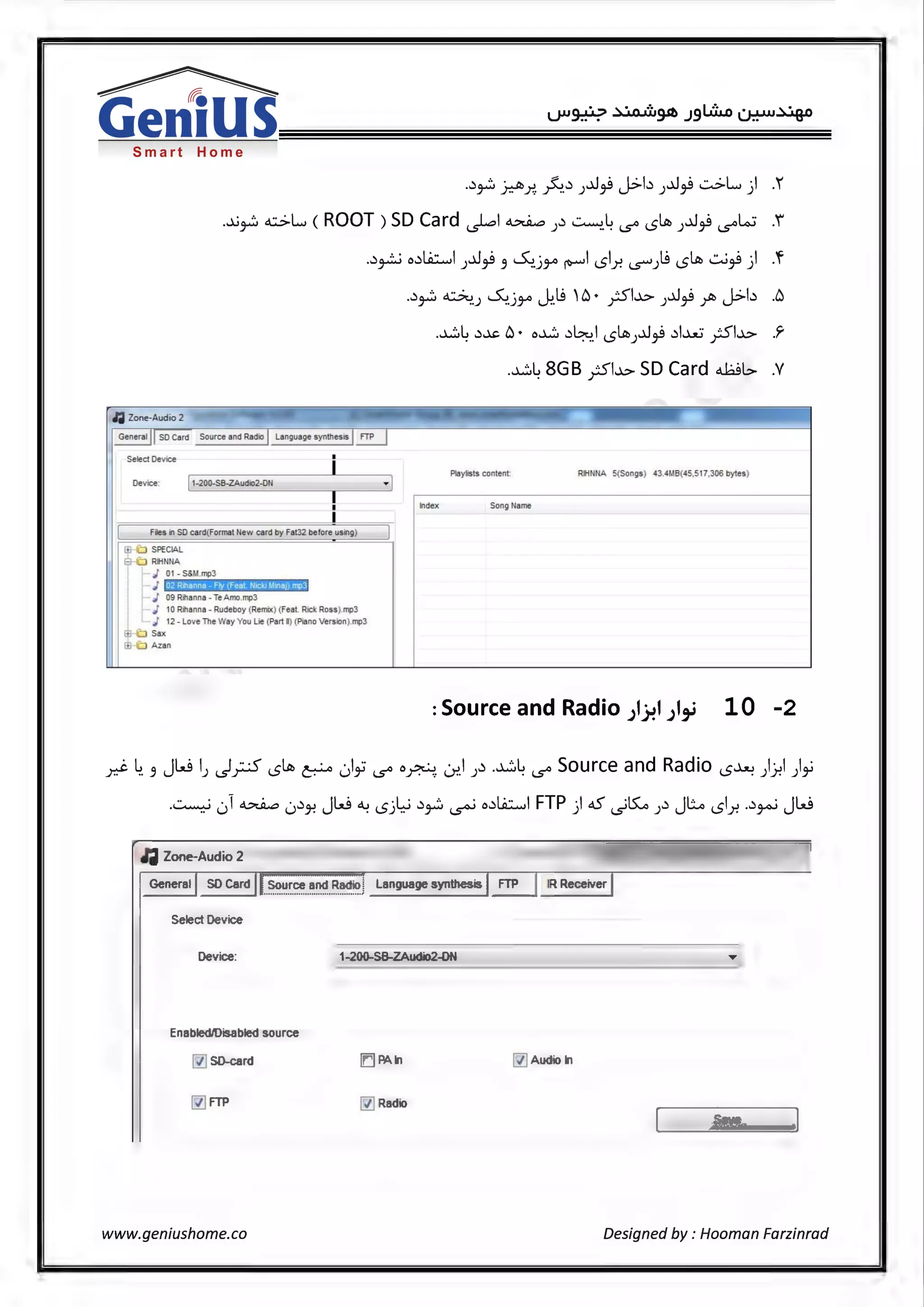 Smart Home
•.:>~ ~;-?.. ~.-'> )..J~ J>b )..J~ ~L, ) .
...A)~ o.::>L, (ROOT) SD Card ~I~ ).:i ~.4 i..s"' 15~ )..J~ i..s"'lo.J .i
..:i~ o.:iliL:.....,I J..J~ 3 ~.jJA ~I 151.r. .S'°"J~ 15~ ..:.J~) .'f
~ Zone-Audio 2
Select Device
Device: 1-200-SB-ZAudio2-0N
Files i1 SO card{Format New card by Fet32 before using)
SPECIAL
RIHNNA
j· J 01- S&M.mp3
02 Rillanna - Fly (Feat Nield lllDJ) mp3
i J
~- J 09 Rilsnns - Te Amo.mp3
I·- j 10 Rilanna - Rudeboy (Remix) (Feat. Rick Ross).mp3
L J 12 - Love The Way You Lie (Part I) (Piano Version).mp3
Sax
Azsn
..:> :. ~ S...,· I.~ 'Cl• '·<i..l..:> ..J~q Jb l..:...b .Clr' ..) ..)JA U-:. .r-' ) T ..I V---
.~4 -'>~ Cl• o~ .:i~J 15~J..J~ .:il..>...U ;51..l..:> .'r
.~4 8GB ;51..l..:> SD Card ~L> .V
Playlists content: RIHNNA 5(Songs) 43.4f.IB(45,517,306 bytes)
Index Song Name
:Source and Radio J1~1 JI,_; 10 -2
y.:i:- ~. 3 JW I) ~_r;S 15~ p ~)~ i..s"' o.M LY..I J.:i .~4 i..s"' Source and Radio 15~ ).).!I )y
.~ ,) ~ 0-'>J-? JW °-! 15j~ .:i~ ~ o.:iliL:.....,I FTP ) oS ~~ J.:i JL 151.r. ..:i~ JW
lil Zone-Audio 2
General SD Card ..~.°..~.r.c:.e...a..~.~..~B..~if'.>j Language synthesis IR Receiver
Select Device
Device: I1-200--SB-ZAudio2-0N
Enabled/Disabled source
~ SD-card ['.'.j PAln ~ Audio In
~ Radio
Sav e
www.geniushome.co Designed by : Hooman Farzinrad
 
