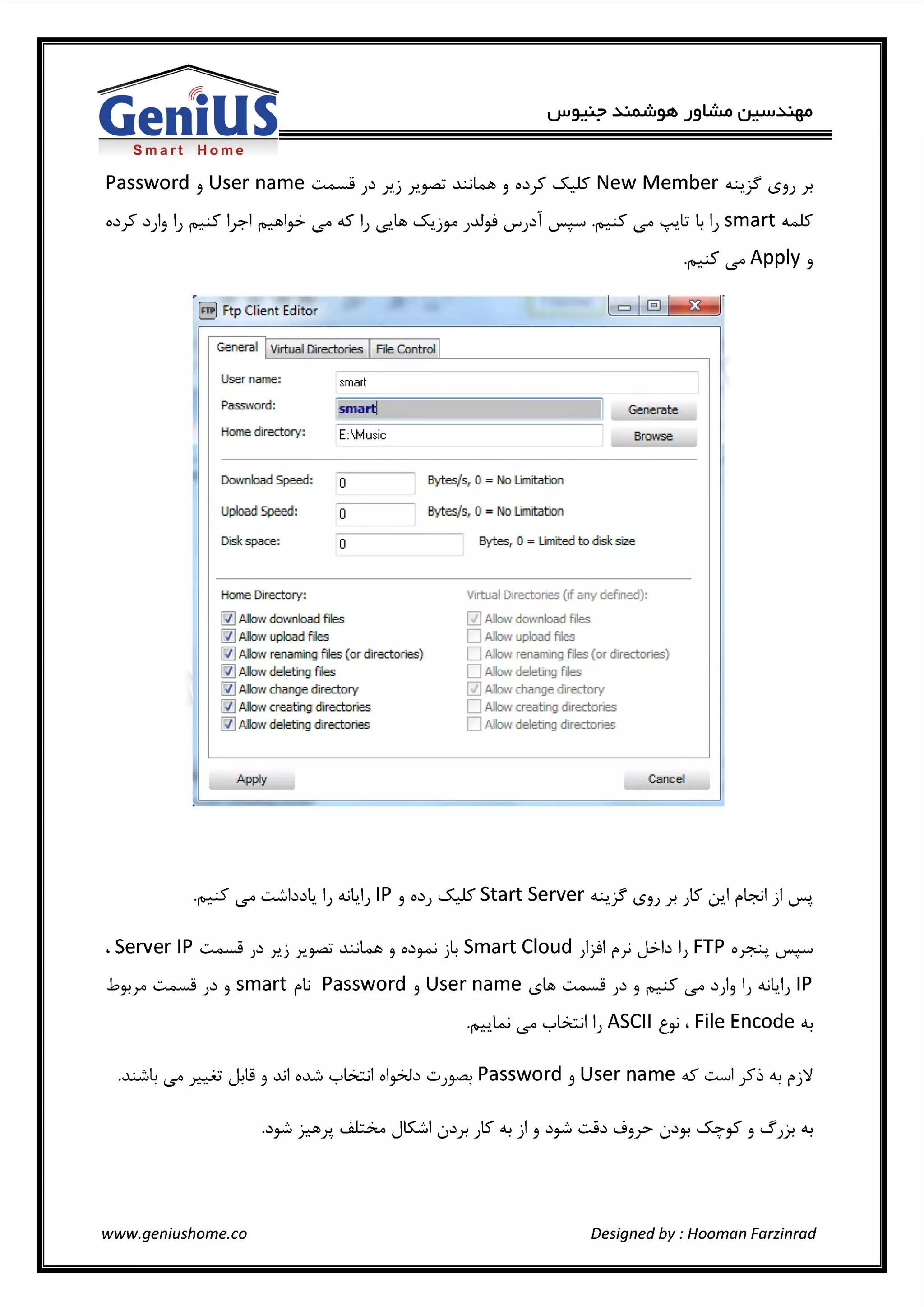 ~
Gen1USSmart Home
Password 3 User name ~ )..'. r..j r..~ .x..;~ 3 o..'.;S ~New Member ~jf 1..53) r.
o..'.;S ..'.1)3 l) ~ lr.l ~l~ i..s'° 45 l) (.S'.~ ~-j~ )..0~ U'"'J..'.li ~ -~ i..s'° '7"1.l:i ~ l) smart~
-~ i..s'° Apply 3
I
I
m Ftp Client Edit or
General IVirtual Directories IFile Cont rol I
User name: smart
l~martl ll Generate
~~================~
Pass!lord:
Hoo.e directory: E: Music Browse
Dow riload Speed: O
Upload Speed: O
DiSk space: O
Hane Directory:
~ /l!llow dow nload files
~ Allow upload files
~ Allo!l re Jng files (or directories)
~ Allow deleting files
~ /l!llow chang;e 1rectory
~ /!.llow creating 1rectories
~ AlknY eleting 1rectories
Ap~
Bytes/s, 0 = .o Linitation
:Bytes/s, 0 = o Linitatio:n
Bytes, O= Limited to <fsksize
Virtual Directories (if any defined):
[{] Allow download fiiles
D /!. low uJ)load 111es
D .11.llow renaming files (or directories)
D A low deleting files
[{] Alkm ohange 1rectory
D JI.How creating 1rectorie:s
D Allow deleting 1rectonies
Cancel
I
, Server IP ~ )..'. r..J r..~ .x..;~ 3 o..'.~ ..i~ Smart Cloud ))l f"} J>b l) FTP o~ ~
.b~r ~ J..'. 3 smart f"Li Password 3 User name 1..5~ ~ )..'. 3 ~ i..s'° ..'.1)3 lJ 4-i~_IJ IP
-~.Lo..i i..s'° yL?t::..;l l) ASCII ti', File Encode ~
www.geniushome.co Designed by: Hooman Farzinrad
 