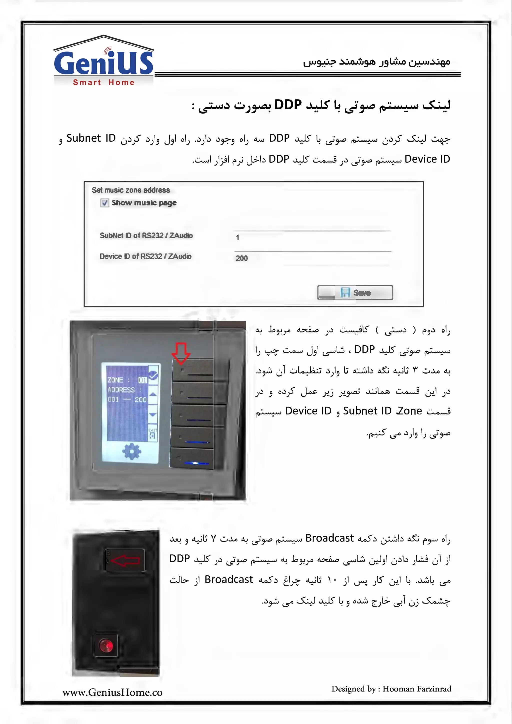 Smart Home
·· .. ·· DDP · j If" L ·· ·· ...S.. • t:~w'-"J~ ~ .~~~"·.:u'·.:
~Subnet ID 0~;5' ~)~ J~l ol) .~)~ ~~~ ol) """"' DDP ~~id~~ 0~;5' ~ ~
.-::.........! ))l f"_;, J.:>b DDP ~ ~ 1~ id~~ Device ID
Set music zone address
~ Show music page
Sub et ID of RS232 / ZAudio
Device D of RS232 I ZAudio 200
Sa e
J~ 5 o~;S ~ )"!.) Y..~ ~~ ~ -:.r.J )~
~ Device ID 5 Subnet ID .Zone ~
·~ i..s"' ~)5 l) id~
~ 5 ~UV w..>...o ~id~~ Broadcast w~ ~b & f"'7'-" ol)
DDP ~ )~ id~ ~ ~ .bJ-?r> ~ ~L.. 0J5l 0~b )L:J 01)
.:.Jb ) Broadcast w ~ ti~ ~u ' · ) ~. 1lS" -:r..l ~ .~~ i..s"'
.~~ i..s"' ~ ~ ~ 5 o~ ~JI..:> -s.l 0j ~
www.GeniusHome.co Designed by : Hooman Farzinrad
 