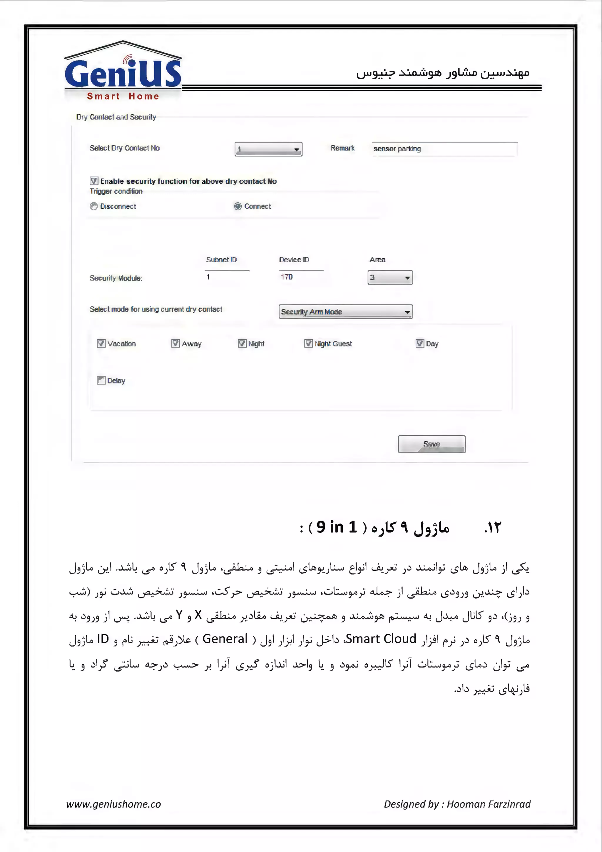 ~
GeniusSmart Home
Dry cantact and Security
Sefect Dry Contact t<lo
~ Enable security f unction for above d'ry contact No
Trig,ger coll<l'itiori
0 Diseonnect @ Connect
Subnet D
Security • odute:
Sefect mode or using current dry c011tact
~ Vacation ~ Away ~ Mght
ID Defay
Remark sen.sor ;parking
Device ID A r,ea
170 [3 Tl
[Security Arm Mode Tl
~ Mg'ht GLIBS! ~ Day
Save
J3JI-" u-:i.l -~4 '5' 0 )ts" °' J3jl..o ·~ 3 ~l <.5~}!.)L., tl~l ~-~ ).) ~lfi <.5~ J3jl..o ) ~­
..,.....;:,) )~ ..:..~ ~ )~ ,.::..S.r ~ ;~ ,..:.,1.::.....,~; ~ ) ~ <S.ci3;3 u-:i.~ <Sl).ci
~ .ci3;3 jl ~ -~4 '5' y 3 x ~ r...cil.ii.o ~~ ~ 3 ~~ ~ ~ J~ Jl.ilS" 3.ci .{j3; 3
j 33Lo ID 3 rli ~ ~))k (General) j 3l )~l )~ J.>b .Smart Cloud ))l r; ).ci o)lS" °I j 33Lo
4. 3 .cil}' ~L., ~).) ~ r. 1;1 <.Sx? 0 ).~l ~13 4. 3 .)~ 0 ~l) 1;1 ..:.,I.::.....,~; <.5[.,,.) (.)ii '5'
..cib ~ <.54.-i)(.g
www.geniushome.co Designed by: Hooman Farzinrad
 