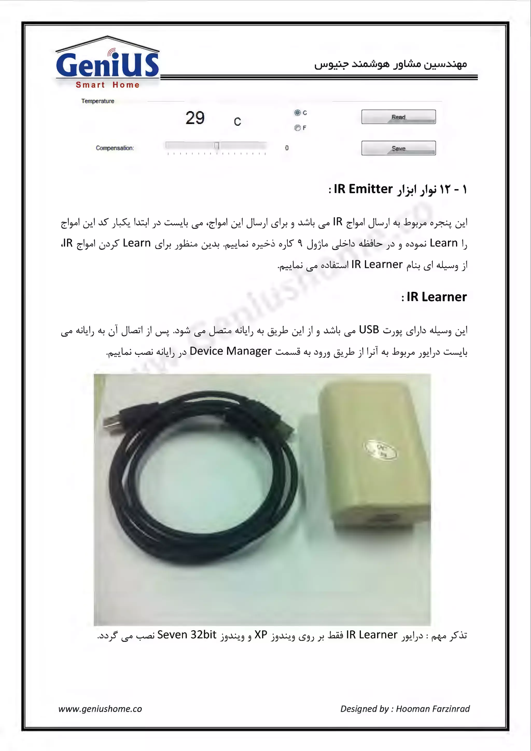 Smart Home
Temperature
2'9'
@ c
Re.all
c e) F
C-0111pensalion: 0 Save
: IR Emitter ;l.}!1 ;1,_i H'' - '
~1¥'1 (.r.>.1 ~ J~ l~I J~ ~.4 ~ ,~1¥'1 (.r.>.I JL) sl.r. 3 ~4 ~IR ~1¥'1 JL) ~ .bJ-!r o~ (.r.>.I
.IR ~1¥'1 0~_;5 Learn sl.r. J~ (.r.>.~ ·~.lo..i o.r.,>~ o)S- °I J3)...o ~b .J::Jb J~ 3 o~~ Learn IJ
.~lo..i ~ o~Li.::......,1 IR Learner!"~ sl "4w3 )
: IR Learner
~ o..;4_1) ~ 01 Jla:il ) ~. .~~ ~ j-A:...o o..i4.1) ~ 0:>..;-b (.r.>.I ) 3 ~4 ~ USB .:.i)~ sl)~ "4w3 (.r.>.I
·~.lo..i ~ o..;4,1) )~ Device Manager~~ ~3)3 0:>..;-b) 1.;1 ~ .bJ-!r JJ"!.IJ~ ~4
www.geniushome.co Designed by : Hooman Farzinrad
 