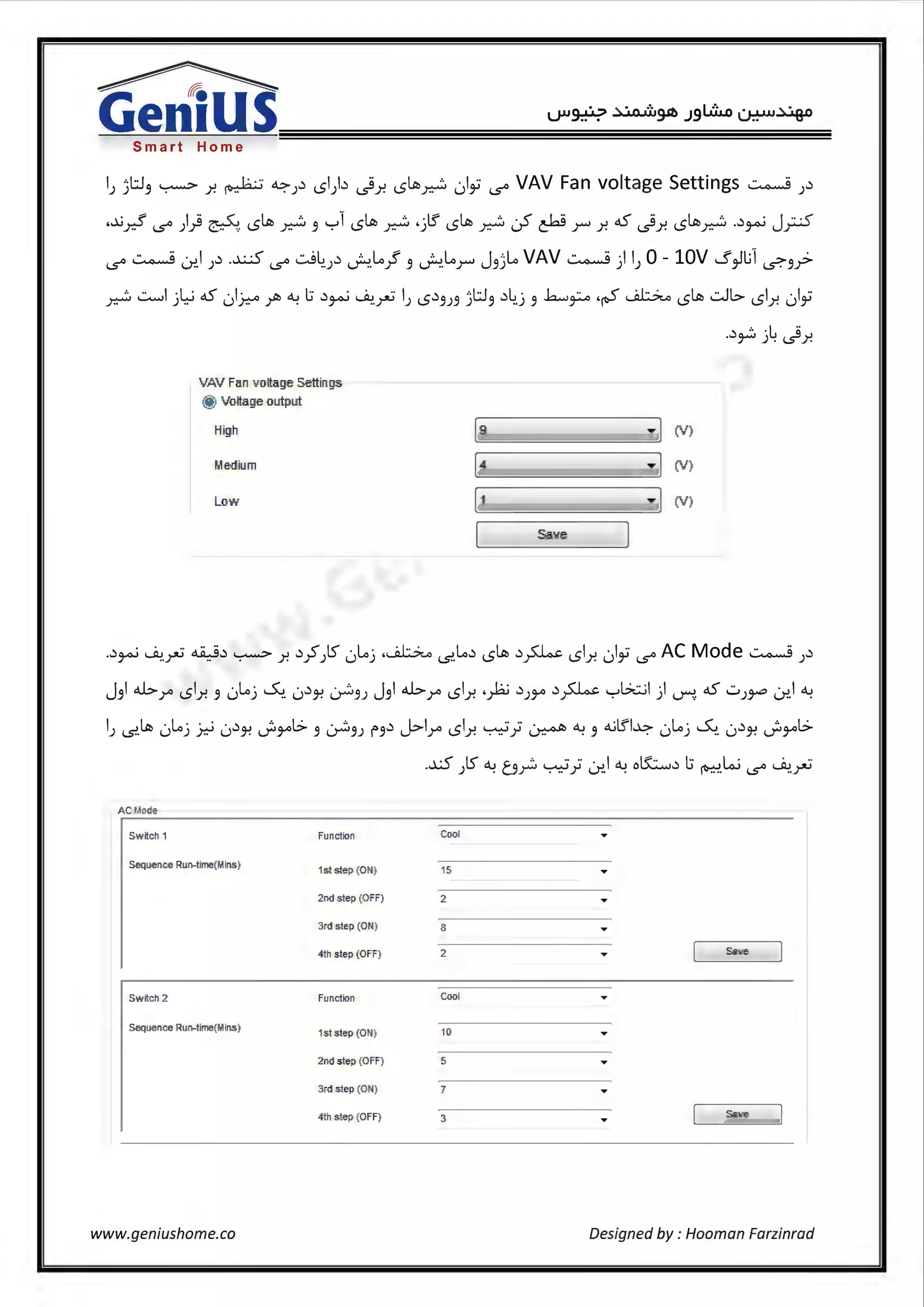 Smart Home
IJ ;t.J3 ~ r. ~ ~J.) l51).) _;9r. l5ltt.~ ()i i,,S'° VAV Fan voltage Settings ~ ).)
,...l,j f l.q - c ltt, ... ._,1 ltt, ... .-ts' ltt, ... . < - '~" oS j ltt, .....) . J .. ·<Y::- (.S'° ) T (:.'"'::-"':'.. l5 ~ 3 · l5 ~ ) l5 ~ l....r' C"""'"' J""" j! 1..S j! l5 ~ JA' .r-'
i,,S'° ~ LY..l ).) .~ i,,S'° .:.j~.J.) ~.Lo.J 3 ~.Lor J3;Lo VAV ~ ) IJ 0 - lOV s ~l;1 <.?."3y:>
~..:......I jl::-i oS ,,)~ ~ ~ l.:i .)~ ~.~ IJ l5.)3J3 )t.13 .)~.j 3 h....~ ·~ ~ l5ttt, .::JL> l51.r. ,)i
..)~ j~ _;9j!
VAV Fan voltag:e Settings
@ Voltag:e output
Hig'.h [9 ·](V)
Medium [4 ·](V)
Low [ 1 ·](V)
[ Save
..)~ ~.~ ~.) ~ .r. .)yS)S 0Loj .~ (.S'.Lo.) l5ttt, .)~ l51.r. 01i i,,S'° AC Mode~).)
J3I b r l51.r. 3 0Loj ~. 0.)}! ~3J J31b r l51r. ._}2; .)JJ-" .)~ '-:-'b::..il ) ~. oS ..::..J~ LY..l ~
IJ (.S'.ltt. 0loj .Y.-i 0.)}! dJ-"l> 3 ~3J f3.) J>lr l51.r. ~} ~ ~ 3 <1.jlfl~ 0Loj ~. 0.)}! dJ-"l>
..xS )S ~ b~ ~; LY..1~oK:......i.)1.:i ~W i,,S'° ~~
AC Macie
Sw ttch 1 Function Cool
Sequence Run-time(r.tins)
1st step (ON ) 15
2nd step (OFF) 2
3rd step (ON) 8
4th step (0 FF) 2 Sav e
Sw ttch 2 Function Cool
Sequence Run-time(Mins)
1st step (ON ) 10
2nd step (OFF) 5
3rd step (ON)
4th step (0 FF) 3 Sav e
www.geniushome.co Designed by : Hooman Farzinrad
 