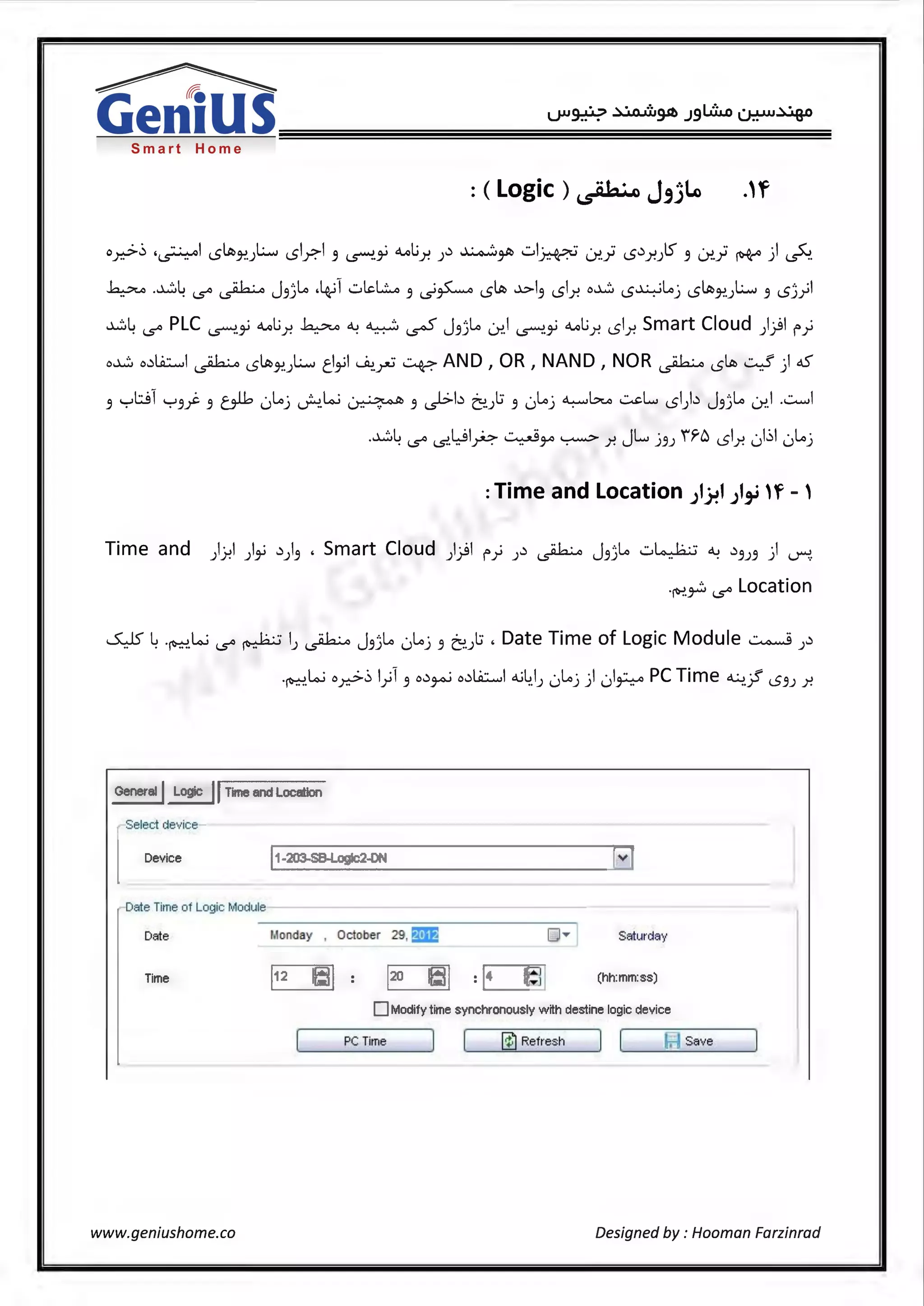 Smart Home
o.......>~ "· I .cJt, L.i .cl...>I · <1.ol..; .:> ~o.Jh ·· I~~ · ·· .c,:> S · ·· ,._JLo ·I C.;-..- '~ I..::> }!.) I..::> F· _9 ~'j.J )"! ) T '-' F-·"T·- l...)'!.yl I..::> Y.J _9 l...)'!.yl "'T" ) ~·
~ .~4 1.5" ~ J.9)~ •4-il .:.il.d...::.A .9 ~~ '5Jt, ..}..>1.9 '51..r. o~ '5~~j '5Jt,17!.JL.i .9 '5))
~4 1.5" PLC i,S""":'.,; <1.ol..;_r. ~ ~ ~ ~ J.9)~ Lr..1 i,S""":'.,; <1.ol..;_r. !..51..r. Smart Cloud )}I f')
o~ o.:>l.A::.....,I ~ '5Jt,17!.JL.i tl,;1 ~.~~AND 1 OR 1 NANO 1 NOR~ !.SIA,~) dS°
.9 '"="'~1 '-:-'.9j. .9 oJ.b 0~j J..!.W ~ .9 ~b ~.).:; .9 0~j ~b ..::...cL.... '51).:> J.9)~ Lr..I ...::........1
.~4 1.5" ~.Wlp ~~ ~ _r. JL .J.9J 'fr6 !..Sl_r. 01~1 0~.J
:Time and Location ;1~1 ;1,_; n~ - '
Time and )Y-!I ),; .:>).9 , Smart Cloud )}I f') J.:> ~ J.93~ .:.i~ ~ .:>.9J.9 ) ~.
·~~ 1.5" Location
~ 4·~.w 1.5" ~ IJ ~ J.93~ 0~.J .9 ~.):;. Date Time of Logic Module ~ J.:>
·~.Woy-::>~ l)l .9 o.:>~ o.:>l.A::.....,I o..;4_1J 0~.J) 01~ PC Time ~..J! '5.9J _r.
General I Logic 11 Time and Location
Select device
Device I1-203-SB-Logic2-DN [v]
)
Date Time of Logic Module
Date Monday , October 29, fa& o..- Saturday
Time 1[:JI (hh:mm:ss)
0 Modify time synchronously w ith destine logic device
PC Time ~~@')=~~R_e_fre_s_h~~][~~~b-j~s_av_e~~
_J
www.geniushome.co Designed by : Hooman Farzinrad
 