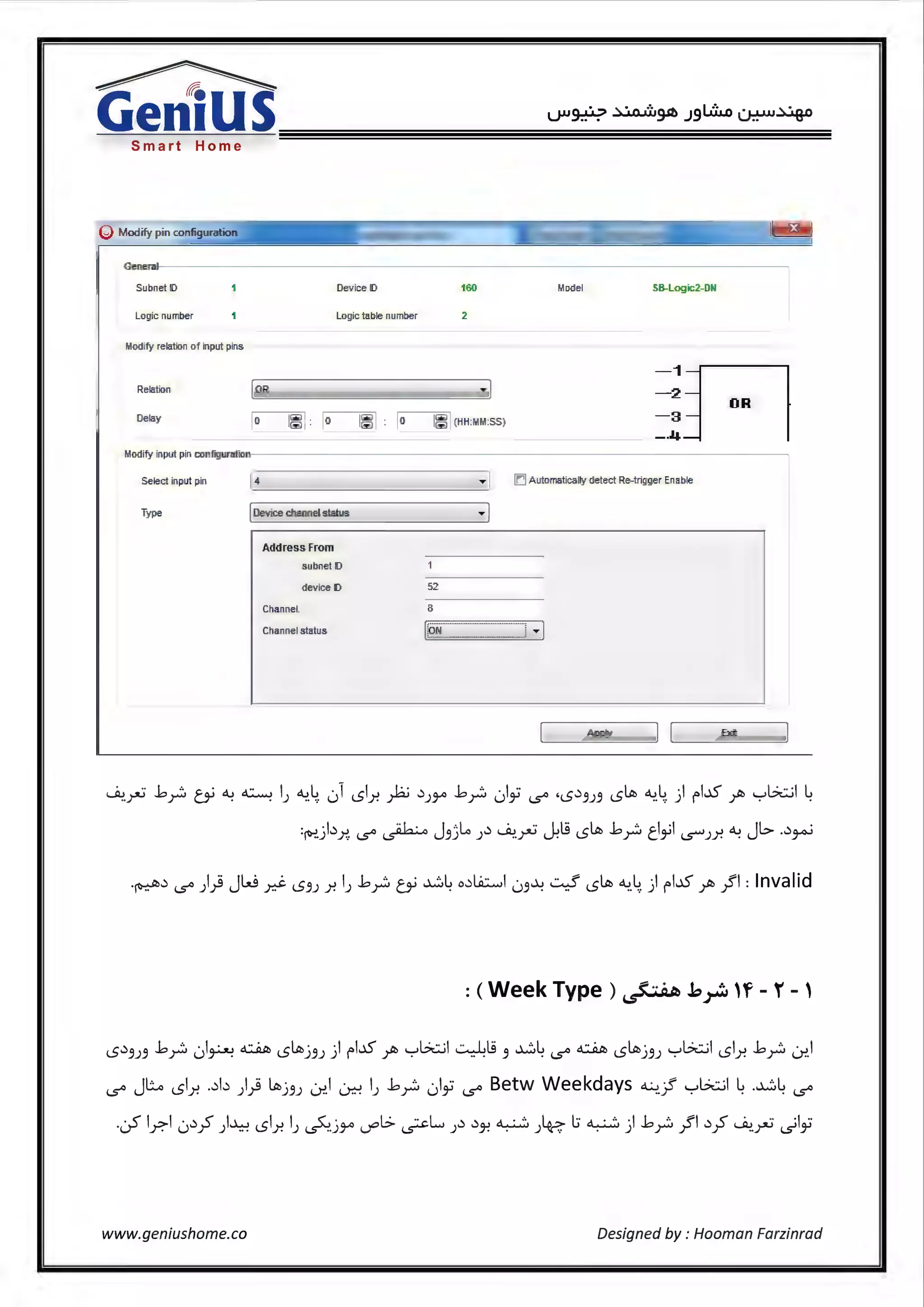 ~~~~~~~~~~~~~~~~~~~~~~
Smart Home
Modify pin config atio
General
Subnet ID Dev ice ID
Logic number Logic table number
Modify relation C>f input pins
Relation OR
Oelay () 1~ :
Modify input pin configuration
Select input pin
Type
4
[ Dev ice channel status
Address From
s ubnet ID
dev ice ID
Channel.
Channel status
2
,. j
52
8
Model SB-Logic2-ml
-1fl-2
OR
-3
--4
!CJAutomatically detect Re-trigger Enable
.......J ,.I
~-rJ ..bY:, tY ~ ~ IJ ~-4 ,) LSl.r. P .:lJY' ..bY:, 1)i i.S" •LS.:l3J3 L5ltb ~-4 ) fbS ~ yb::..il ~
:&!.jb.r.,. i.S" ~ J3jLi J.:l ~.rJ -..kl.S L5ltb ..bY:, tl~I ~J.Y. ~ JI.::> ..:l~
LS.:l3J3 ..bY:, ,)~ ~ L5ltbj3J ) fl..15 ~ yb::..il ~ts 3 ~~ i.S" ~ L5ltbj 3J yb::..il LSl.r. ..bY:, 0;>.i
i.S" JL.o LSl.r. ..:lb )} ltllj3J L.nl 0-=-! IJ ..by;, 1)~ i.S" Betw Weekdays ~-; yb::..il ~ .~~ i.S"
.05 l_r.1 .J.:l~ )..l..:-! LSl.r. IJ ~.j:ro ~I.> ~L J.:l .:lJ! ~ J~ l:; ~ ) ..bY:, }"I .:l~ ~.rJ .)Ii
www.geniushome.co Designed by : Hooman Farzinrad
 