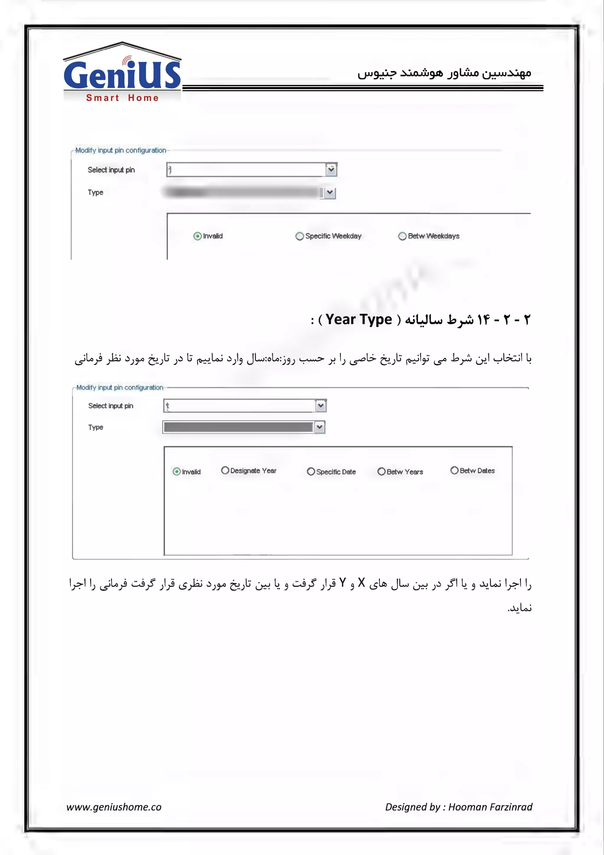 Smart Home
Modify input pin configuration
Select input pin
Type lweek Type El
@ Invalid 0 Specific Weekday 0 Betw Weekdays
Modify input pin configuration
Select input pin [V]
Type l~arType
@ Invalid 0 Designate Year 0 Specific Date 0 Betw Years Q Betw Dates
lr,l lJ .)Lo) cJ_! )} s):LJ .)),.., ~):; ~ ~- ~ cJ_! )} v~ x sltb JL ~).);fl~~ ~.w lr,l lJ
-~.w
www.geniushome.co Designed by: Hooman Farzinrad
 