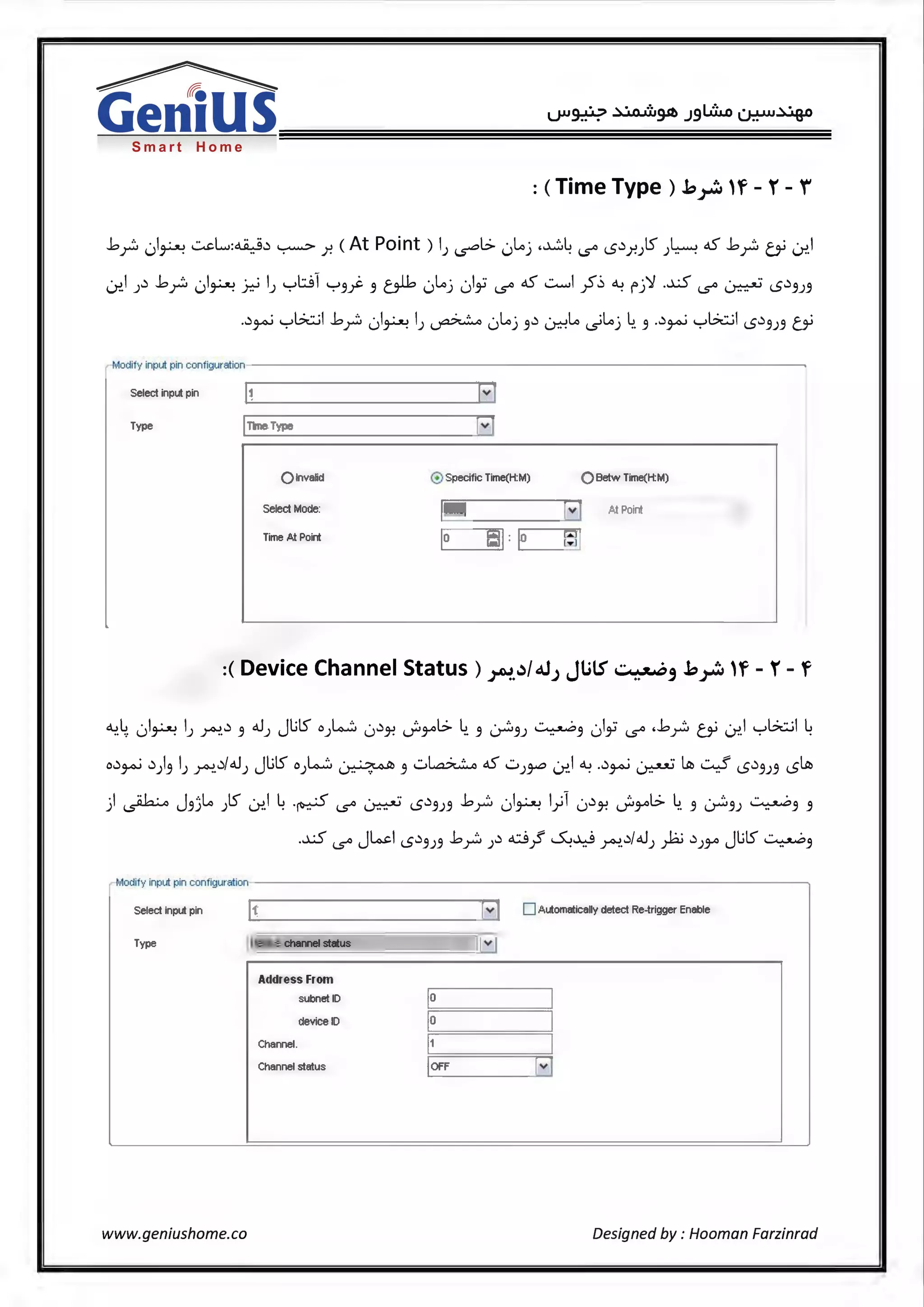 Smart Home
: (Time Type) .b;~:df - r - f
.bp 01~ ~L,:~w ~ .r. (At Point ) IJ ~I> 0Loj .~~ i..s° <.Sw_r.)S J~ oS .bp bi i.:r..I
Lnl Jw .bp 01~ ~ IJ ybl y3j:. 3 alb 0loj 01,; i..s° oS ~I~~~ fj'l .-XS i..s° ~ <.Sw3J3
.w~ yGwl .bp 01~ IJ ~ 0Loj 3wLr.:-!Lo <,)loj ~. 3 .w~ yGwl <.S.:l3J3 bi
Modify input pin configuration
Select input pin
Type ITime Type [vi
Q lnvalid @ Specific Time(H:M) Q Betw Time(H:M)
Select Mode: IiTime [ ~ .11.t Poird
Time At Point
E J;lJ :E J;JJ
:(Device Channel Status) ~.~/d.JJ JlilS ..::.~, .b~ 'f - r- f
4.4. 01~ IJ ~w 3 .JJ JlilS o).4..:::. 0w~ ._;3-'°L:> ~. 3 ~3J ~3 01,; i..s° ,.bp bi i.:r..I yGwl ~
ow~ w)3 lJ ~.w!.UJ JlilS o).<i..~ ~ 3 u~ oS ...::.,)~ i.:r..1 ~ .w~ ~ ~ ~ <.S.:l3J3 <.S~
) ~ J3jlo )S Lnl ~ .~ i..s° ~ <.Sw3J3 .bp 01~ l_,,.;1 0w~ .}i3-'°l:> 4. 3 ~3J ~3 3
.-XS i..s° Jlo.d <.Sw3J3 .bp Jw ci.J 0~ ~.w/.UJ fa wJ3-'° JlilS ~3
Modify input pin configuration
Select input pin . _I 1_ _ _ _ _ _ _ _ _ _ _~[v) 0 Automatically detect Re-trigger Enable
Type IDevice channel status
www.geniushome.co
Address From
subnet ID
device ID
Channel.
Channel status
lo
Jo I
c=__=:J
loFF [v]
Designed by : Hooman Farzinrad
 