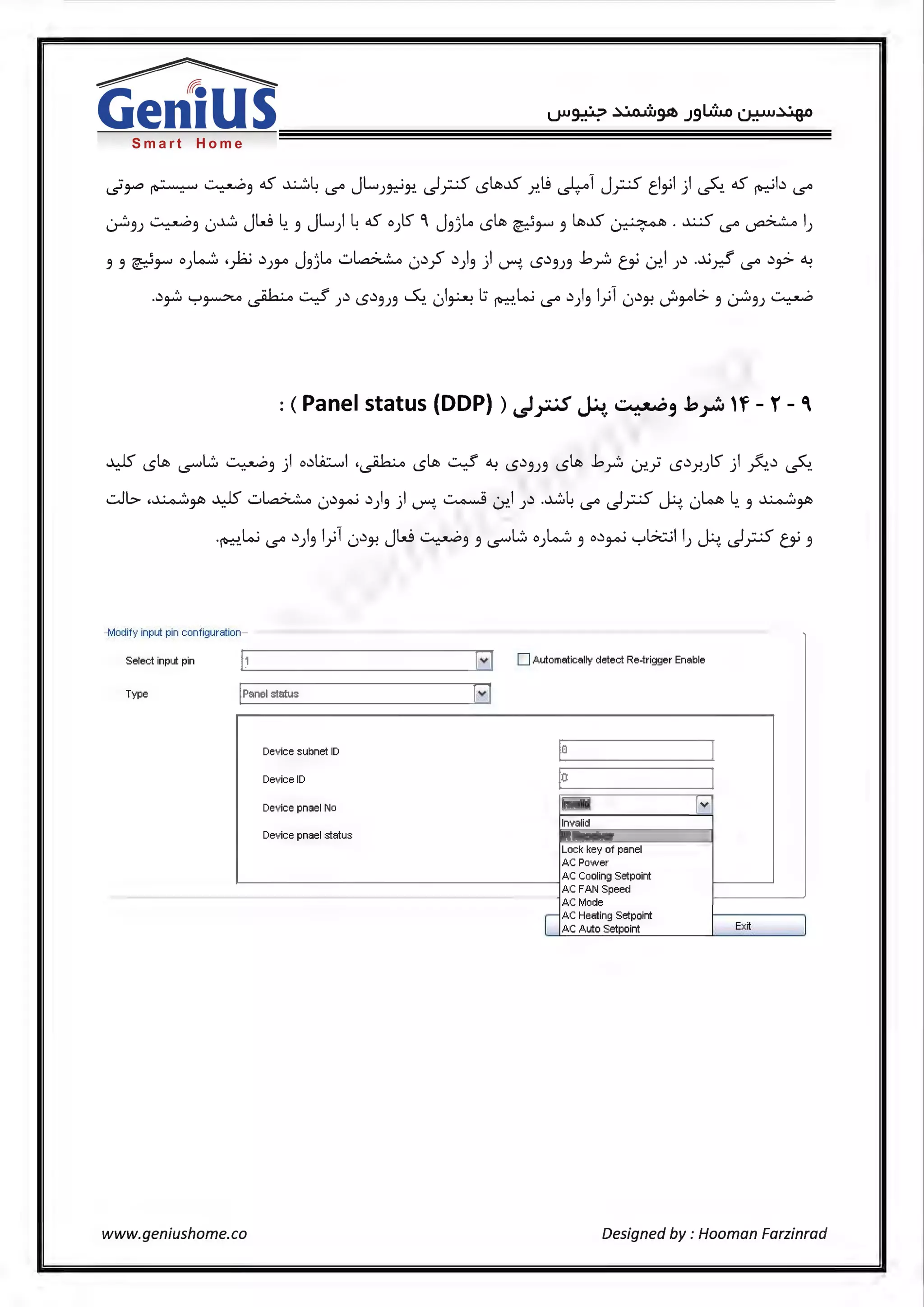 Smart Home
·· ·· ~ 65' ~L JL · I ··-< ~-.IS l.9 I -1 J ··-<cl ·1 ·I <. 65' ·bl.s'~ ~ .. 3 . c..s" )~J-?. i..s'r--- l..S )"!. ~ r--- c.... JJ ) 1..5""1. ~ c..s"
~3J ~3 0~ JW 4. 3 JL) 465' 0Jts' °I J3)l.o I.St_.,; ~t-' 3 l.c;-.15 ~ · .x-5 c..s" ~ I)
3 3 ~t-' 0 ) ......:::. ·~ .)JJA J3)l.o -:..~ 0.)_; .))3 ) ~. l..S.)3J3 b _r:i CY U:>.1 ).) .~y.! c..s" .),;. ~
..)~ '-:-'~ ~ ~ ).) l..S.)3J3 ~ 01~ l:i ~w c..s" .))31)1 0.)J-? J:iyil> 3 ~3J ~
: (Panel status (DDP)) ~y.;s ~...::..:·~, .k~ 'f- r- '
¥ I.St_.,; ~L:::.. ~3 ) o.)lii.::.....,I ·~ I.St_.,; ~ ~ l..S.)3J3 I.St_.,; b _r:, Lr..} l..S.)J-!Jts' ) ~..) ~
..::..JI.:> ,~,.,_1i1 ..WS -:..~ ·.) ·.)I ·I ~ · I .) .~L 1 ·· ·< I·. · LoJll L ~,.,_I!
r- .. u Y'-' J3) ~. u-!.) . c..s" i..s'r-'"' I...)'"'":'.. u .. 3 r-
·~.w c..s" .))3 1)1 0.)J-? JW ~3 3 ~L:::.. o).~~ 3 o.)~ '-:-'b.::..il I) -.H. ~;.5 CY 3
M di ut f ar- 0 I y 1np pin con 1gur ion
Select input pin 11 [~ D Automatically detect Re-trigger Enable
Type IPanel status ~
Device subnet ID 0
Device ID 0
Device pnael No I~ Iv
Invalid
Device pnael status IR Receiver
Lock key of panel
AC Power
AC Cooling Setpoint
AC FAN Speed
AC Mode
I
AC Heating Setpoint
AC Auto Setpoint Ex~
www.geniushome.co Designed by : Hooman Farzinrad
 