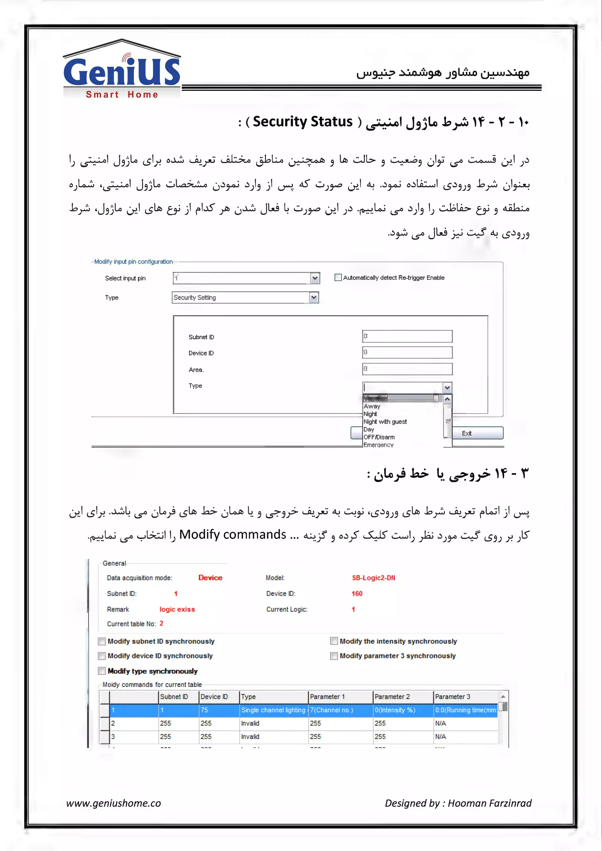 Smart Home
: (Security Status) ~1 J,)Lo .b~ 'f - r - ,.
I ·· · I J '·lo I o~ .Jw ·· ~ :I~~ ·~ Lill ..:.JI..> ..::........... ·I·· ~ · I ~J l..S'-=--" 5J l5 .r. ..)"-' i.:r-' 1_r;:--...---- 5 5 .. 5 v 5-' 1..5° ~. J
o)..,...:;:, ,~I J5jl.o ...::...~ 0~~ ~)5) ~. ~..::...Jr" .J:>.1 ~ .~~ o~l..ii::......l l5~5J5 .b~ 01~
.b~ .J5jl.o .J:>.l l5Llll (Y) l"l...D ~ 0~ JW ~..::...Jr" 0:>.I J~ .~ki 1..5° ~)5 IJ ...::...1;b (Y 5 ~
.~~ 1..5° JW ~ .::.--:! ~ l5~5J5
.-Modify input pin configuration
Select input pin 11 [~ DAutomatically detect Re-trigger Enable
Type ISecurtty Setting
H
Subnet ID 0
Device ID 0
Area. 0
Type
I Iv
Vacation
·~
Away
Night
Night wtth guest
cDay
Extt
OFF!Disarm
Emerqencv
.J:>.1 l51.r. .~~ 1..5° 0l.o) l5ltii .b- 0l..o.A, ~. 5 ~5? ~r:; ~ .:...:i ·l5~5J5 l5!.lll .b~ ~.r:; l"l.o.:il) ~
·~.ki 1..5° '-:-'Gt::..;11) Modify commands ... ~.? 5 o~~ ~..::........,!))a.; ~J:Y' .::.--:! l55J .r. )S
Gen eral
Data aoquisttion mode: Device
Subn et ID:
Remark logic exiss
Current table No: 2
IC] Modify subnet ID synchronously
IC] Modify device ID synchronously
D Modfy type synchronously
Moidy commands for current table
Model:
Dev ice ID:
Current Lo·gic:
Subnet ID Dev ice ID Ty pe
Single channel hght1ng
2 255 255 Inv alid
255 255 Inv alid
www.geniushome.co
SB-Logic2-DI~
16{}
ICJ Modify the int ensity synchronously
ICJ Modify paramet er 3 synchronous!¥
Pa.rameter 1 Parameter 2 Parameter 3
255 255 NIA
255 255 NIA
Designed by: Hooman Farzinrad
 