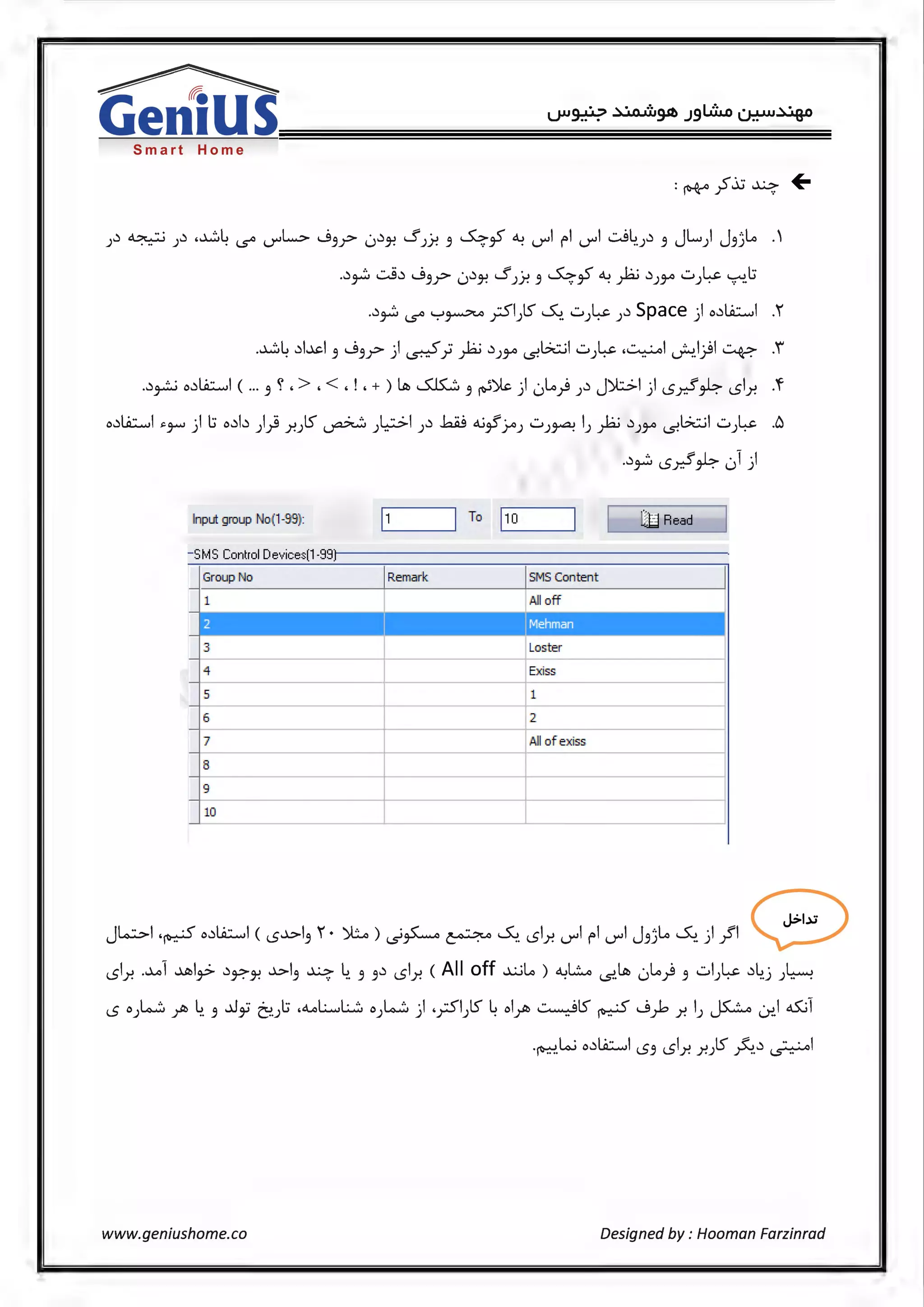Smart Home
J~ ~ J~ .~4 l.S"' U"'L> ....93y> 0~}! s JY! 3 ..5.:;,y ~ U"'I fl U"'I .:..J4.J~ 3 JL.) J3)lo ·'
.~~ ..::....S~ ....93y> 0~}! SJJ-! 3 ..5.:;,y ~fa ~)3-° ...::..)-:~· ~.l.J
.~~ l.S"' '"="'~ ySl)S ~. ...::..)~ )~ Space ) o~Ll.:.:....il .1
.~L ~l...l.>:.I ....9 .:> ·I .·'" .. L:..: ~ G.:::..;I...::.. ~.~I ... HI L'.....il-> .i· 3 3F ) ~ yJ r--' )3-° <$. ) · - ~·T -,.-.
.~~ o~Ll.:.:....il ( ... 3 ~ , > , < , ! , + ) ~ s.i.s::....;:, 3 ~)le ) 0Lo} )~ j)l:;.:;.I ) <.Sx!~ <.Sir. .f
o~Ll.:.:....il >-J-"' ) l.J o~b )} 7.JlS" ~ )l;:.>I )~ .b..iJ dj~Yo) ...::..)~ I) fa ~)3-° -s.G.:::..;I ...::..)~ .6
.~~ <.Sx!~ 01)
Input group No(1-99): To 1~1_0 __~ ili! Read
- SMS Control Devices(1-99J
Group No Remark SMS Content
1 All off
2
I jMehman I
3 Loster
- - -
4 Exiss
5 1
6 2
7 All of exiss
8
9
10
J~I.~ool.O:..,I ( <5-'>I, r · )(;... ) .j,L.o ~..S., <Sir di Fl di J,;L. ..S., ) }'I 0<.Sir. .~1 ~I,> ~Y?'}! ..1.>13 ~ 4. 3 3~ <.Sir. (All off ~Lo) ~L..o <s.~ 0lo} 3 ..::..I)~ ~4.j )~
<.So)-<•_.;; ;Jb ~. 3 ..0~ ~.Jl.J ,<1..oL...,l;_.;':, 0)-4...'.:.) ._rSl)S 4 ol;Jb ~ts"~ ....9)> .r. IJ ~~I <15.;l
.~ki o~Ll.:.:....il <.53 <.Sir. .r.Jts" ~~~I
www.geniushome.co Designed by : Hooman Farzinrad
 