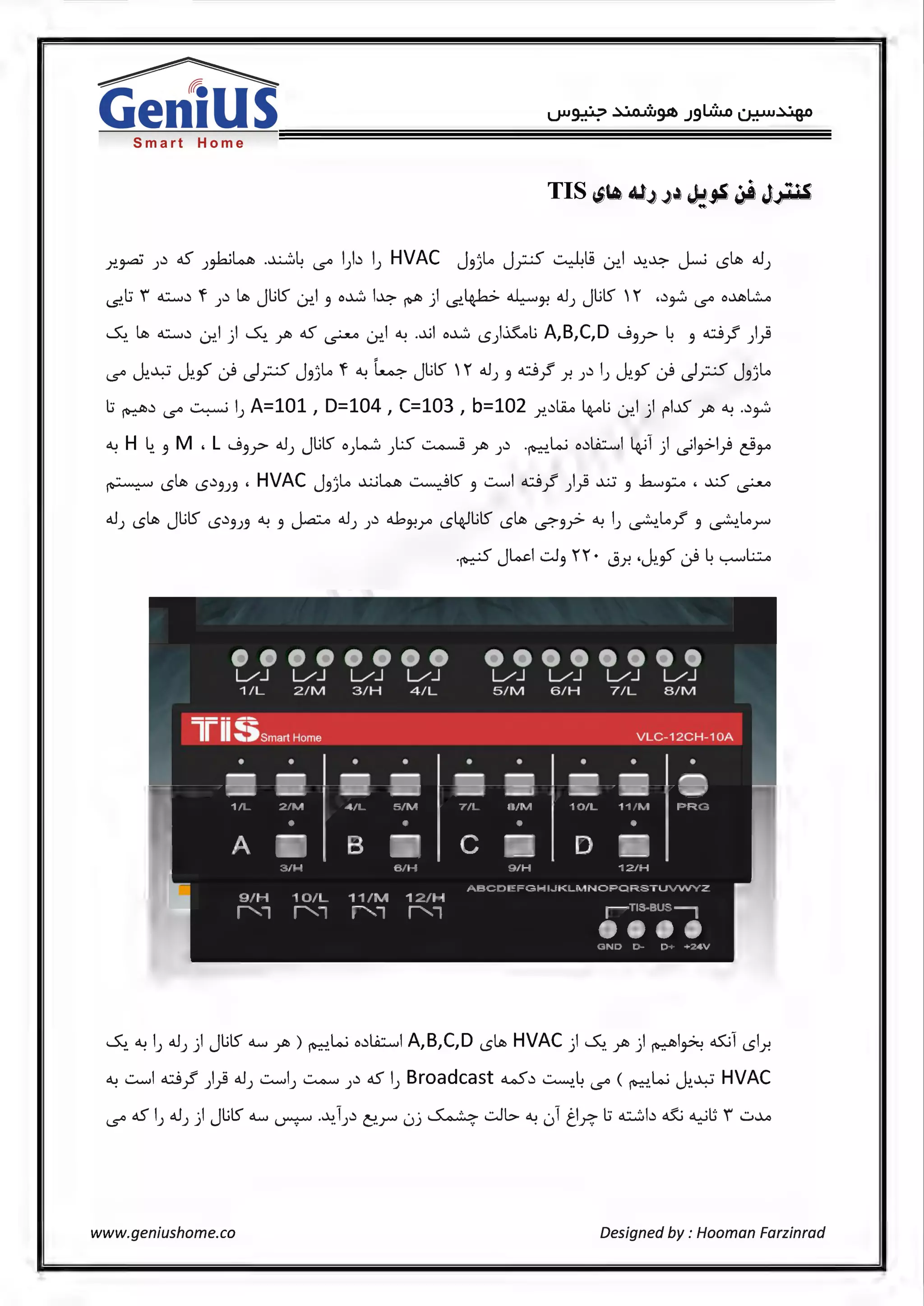 ~
GeniusSmart Home
Y.-~ ;.:i c.5 ;~~ -~~ '-5'° l).:i l; HVAC J3j~ J;;.;5 0.l.9 Lr..I ~-~ ~ lSltb d.1;
i.S'.l:i i ~.:i 'f ;.:i ~ JlilS ~l 3 o..L.'.J l~ ~ ) i.S'.4.-b> ~~ dJ) JlilS 1 ,,:i~ '-5'° o~~
~- ~ ~.:i Lr..l ) ~ ~ c.5 ~ ~l ~ .~l o..L.'.J lS).iLLi A,B,C,D J 3_r ~ 3 ci}' )}
l...L.J I._<:' ·ii I-·< J '·~ 'f o... ~ Jl.ilS 1 dJ ci f .:i l I._<:' ·ii I-·< J '·~'-5'° i.J:'. . i.J:'.,_, i...r l..s'.r-'-' 3J . . J 3 r )"! J J i.J:'.,_, i...r l..s'.r-'-' 3J
l:i ~.:i '-5'° ~ l; A=101 , D=104 , C=103 , b=102 x.:i~ 4-oli Lr..l ) rl-.15 ~ a-: ..:i~
a-: H ~- 3 M , L J 3_r <tJ; JlilS o;W ).S ~ ;Jt> ;.:i -~.L.; o.:i~l 4;1 ) ~l~l) ~JA
.. . rltb ,r,) ' HVAC J ...~~~..:...........SIS ..::.........l ci f Lii .x.:; ..h..., .. 'xS .~ ~ ~ 3J3 3J .. 3 r J .r 3 ~ <.5-'-"
•••••••• ••••••••L/J L/J L/J L/J L/J L/J L/J L/J
1/L 2/M 3/H 4/L 5/M 6/H 7/L 8/M
lrii~;smart Home VLC-12CH-10A
• • • • • • • • •
~ ~ ~ ~ M ~ ~ M ~
1/L 2/M 4/L 5/M 7/L 8/M 10/L 11/M PRG
• • • •
A ~ B ~ c ~ D ~
3/H 6/H 9/H 12/H
ABCDEFGHl.JKLMNOPQRSTUVWYZ
9/H 10/L 11/M 12/H
"'l "'l "'l "'l 1 T1s-0us ---,
••••GND D- D+ +24V
~a-: l; d.1;) JlilS <lw ;Jt>) ~L.; o.:i~l A,B,C,D lS~ HVAC) ~ ;Jt>) ~l~ <15:.il lSlY.
a-: ..::.........l ci}' )} d.1; ..::.........l; ~ ;.:i c.5 l; Broadcast w.:i ~-~ '-5'° ( ~-L.; ~-~ HVAC
'-5'° c.5 l; dJ; ) JlilS <lw ~ -~.l;.:i C!.r uj ~ -:.Jl> a-: 01t_l~ l:i ~b ~ ~t; i u-M
www.geniushome.co Designed by : Hooman Farzinrad
 