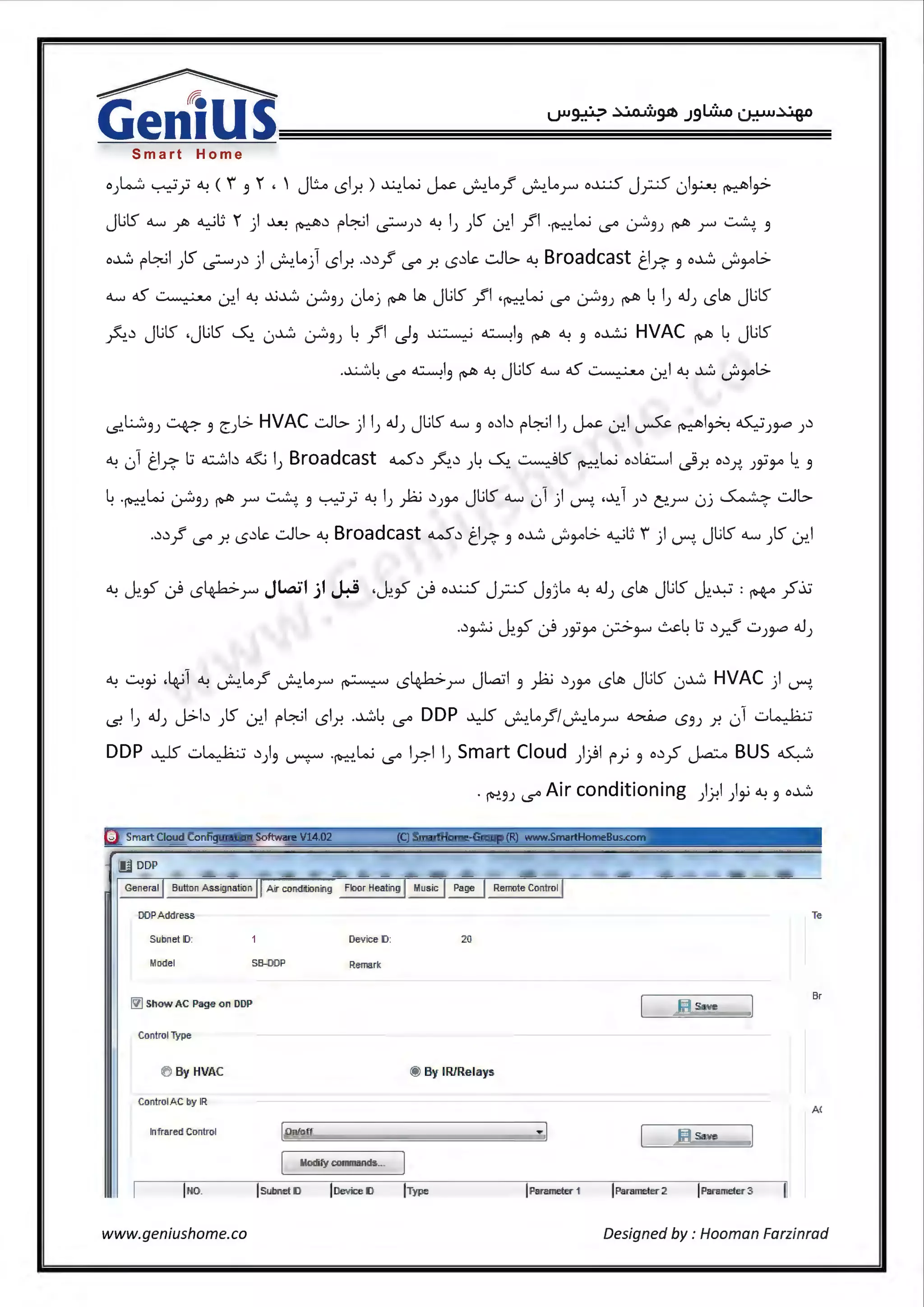 Smart Home
o L,...:::, .__._.J •• ~ ( f '" ' jl::....o ,rl ) ...)...;.JW I - ~ '· ~ if '· ~ o~ j .. -< ·I · ~lo.>; . .. .7 . 3 <.,;> r. .. ~ ~. r ~. r r-""' u ~ 1v:.-- T
JUS 0....... ~ ~u ' jl ~ ~.) r-~1 ~).) °"! I) )S .:r..l .JI ·~.w <.s° ~3) ~ r ~. 3
o~ r-~1 )S ~;.) ) J..!.~} c.Slr. ..).).} <.s° r. c..5.)~ .:JL> °"! Broadcast ti~ 3 o~ _;,,..,t>
o....... d5 ,··. ..·u .:r..I °"! ..i..;~ ~3; 0~j ~ l.ll> Jl.ilS .JI 'fb";:-!.W <.s° ~3; ~~I; 41.lJ c.Sl.ll> Jl.ilS
~ ·.) Jl.ilS .Jl.ilS ~ · ~ · ... L fl I ~ ~I .....th ~ o~ HVAC .....th L Jl.ilS.r-:. .. u 0"""3J . r IS'3 .. . 3 1~- • 3 1~- •
-s..L.:..::.3; ~ 3 e::;l> HVAC .:JL>) I; 41.l; Jl.ilS o....... 3 o.)b r-~11; ~ .:r..l ~~I~~;~;.)
°"! 01 ti~ l:i ~b ~I; Broadcast w.) ~..) ;~~.~IS ~.W o.)liL:..•J i.)r. o.)x. ;ii3-" 4. 3
~ ·fb";:-!.w ~3; ~ r ~ 3 ~;;°"!I; yb .)),.., Jl.ilS o....... 01) ~. •-':>.1 ;.) c:.r 0j ~ .:JL>
..).).} <.s° r. c..5.)~ .:JL> °"! Broadcast w.) ti~ 3 o~ _;,,..,t> ~U i ) ~. Jl.ilS o....... ;IS .:r..l
°"! ~~ ·4.-i1 °"! J..!.~./ ~~r ~ c.S4b>r JLaJI 3 yb .))3-° c.Sl.ll> Jl.ilS 0~ HVAC) ~.
-s. I; 41.l; J>b ;IS .:r..l r-~1 c.Slr. .~~ <.s° DDP ¥ J..!.~./IJ..!.~r ~ c..53; r. 01 .:.i~
DDP ¥ w~ .))3 ~ ·fb";:-!.W <.s° l_r.11; Smart Cloud })Ir>} 3 o.);S j.a:.o BUS~
. ~3; <.s° Air conditioning })-?I)~°"! 3 o~
s Smart Cloud Configuration Software V14.02 (Q SmartHome-Grou (R) www.SmartHomeBus.c
Button Assignation
DDPAddress Te
Subnet ID: Device ID: 20
Model SB-DDP Remark
~ Show AC Page on DDP (ti Save
Br
ControIType
0 By HVAC @ By IRJRelays
ControIA Cby IR
A(
Infrared Control IOn/off ~ I Ed Save
I Modify commands...
INo. ISubnet ID loevice ID IType IParameter 1 IParameter 2 IParameter 3
www.geniushome.co Designed by : Hooman Farzinrad
 