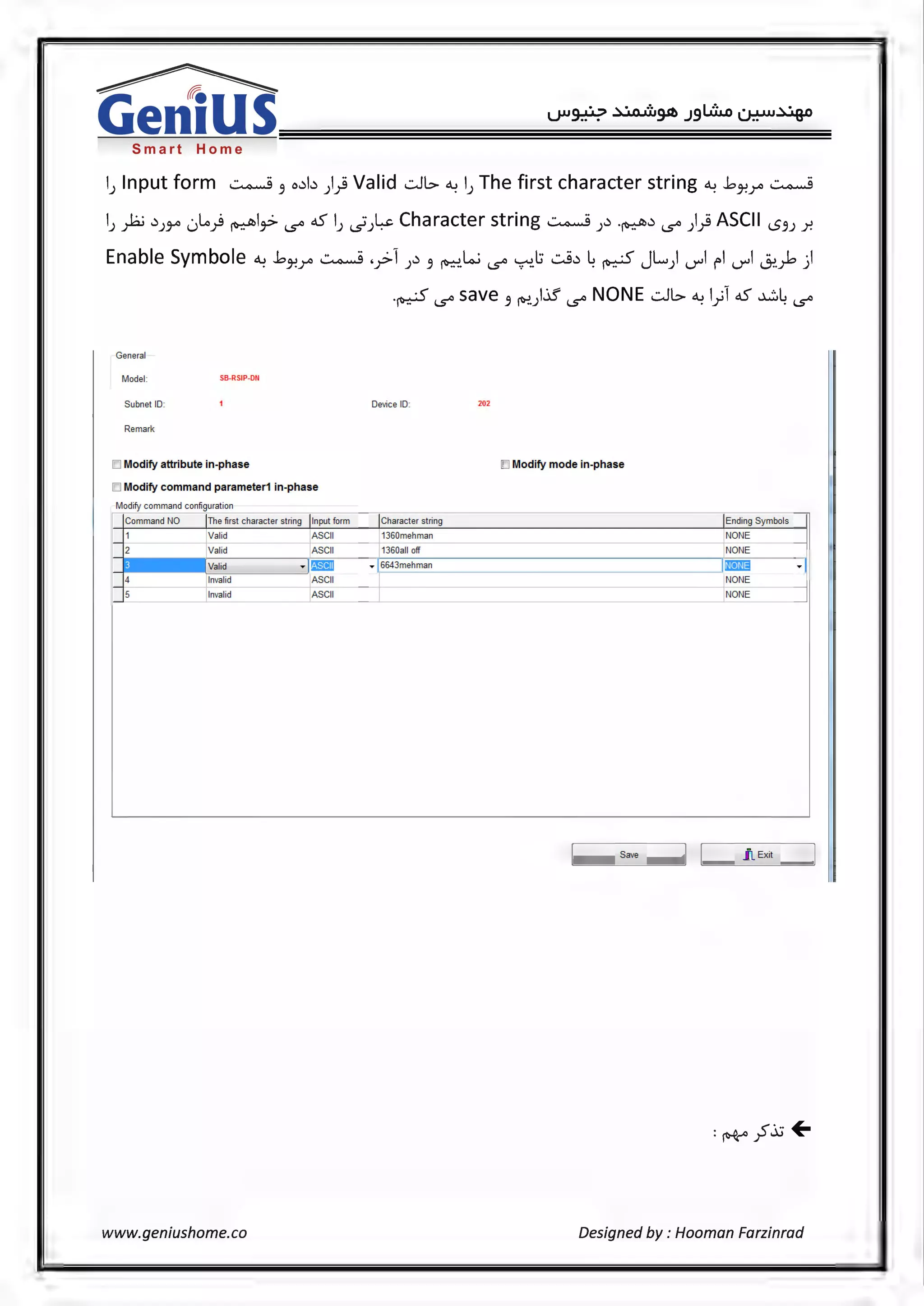 Smart Home
l) Input form ~ 3 o.:lb )} Valid .:.Jl> ~ l) The first character string ~ bJ-!r ~
l) yh; .))~ 0~) ~l~ '5° oS l) ~)-~~Character string~).).~.) '5° )} ASCII <..53J ~
Enable Symbole ~ bJ-!r ~ .y>l ).) 3 ~.Lo.; '5° ~.l:i -:...9.:l ~ ~ JL.) U"'l fl U"'l ~~)
.~ '5° save 3 ~).if '5° NONE .:.Jl> ~ l)l oS ~~ '5°
General
Model: SS-RSIP-Dti
Subnet ID: Device ID: 202
Remark
IO Modify attribute in-phase IO Modify mode in-phase
IO Modify command parameter1 in-phase
Modify command configuration
Jcommand NO IThe first character string Jlnput form JCharacter string Ending Symbols
~~
Valid ASCII 1360mehman NONE
1/alid 1Asc 11 l 1360all off NONE
Valid · l!'ilm • ~6643mehman m3 .
]: r nvalid ASCII
~Invalid ASCII E
~
~--s_av_e --~] ~]_ _.IL_- _Ex_ ii_ _~
www.geniushome.co Designed by: Hooman Farzinrad
 