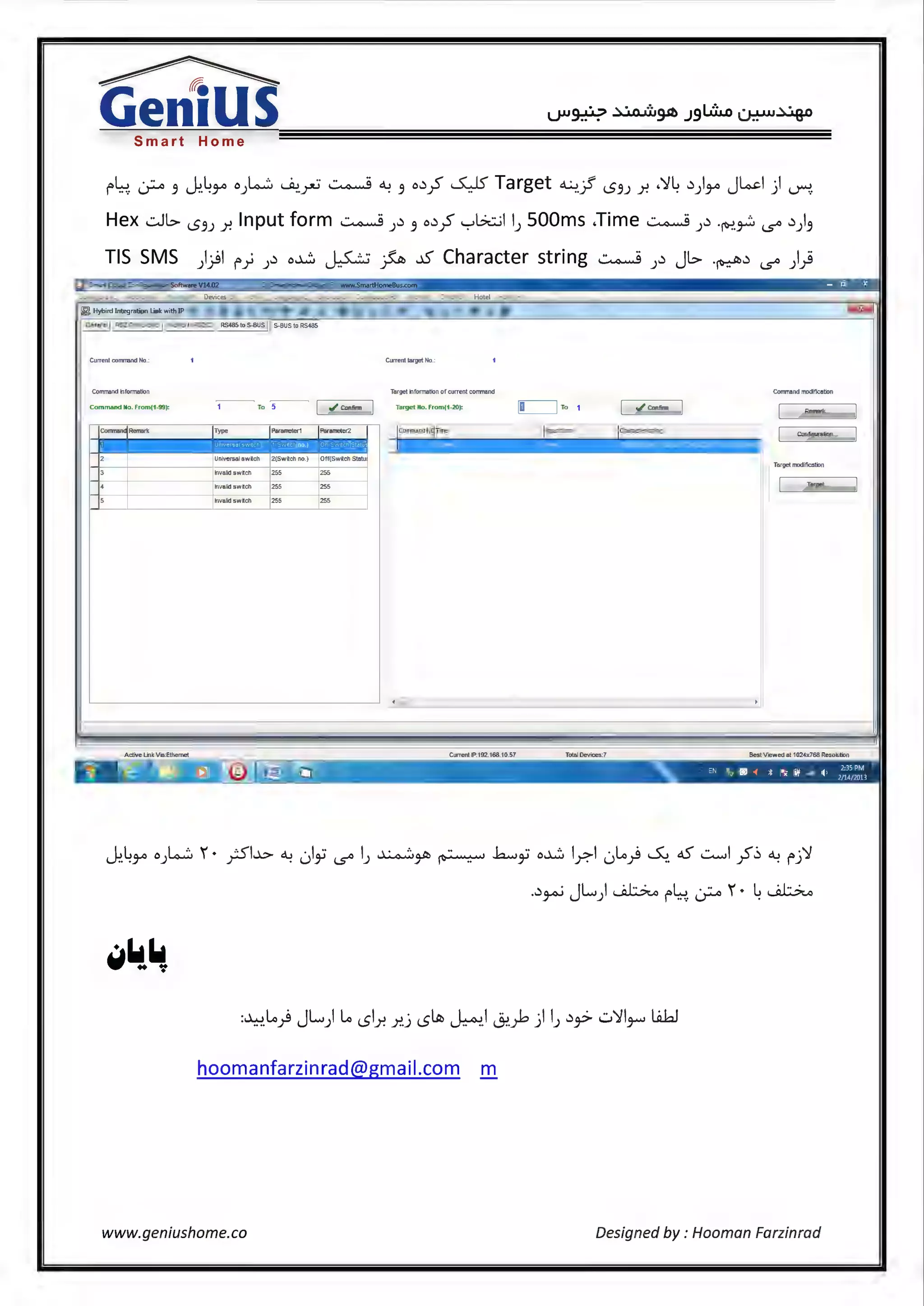 ~
Gen1USSmart Home
r~. :_;;-,. .9 ~.43-" o).ow.'.:. ~.~ ~ ~ 3 o~:f ~Target~.}' '5.9J r. ,')14 ~)3-" J~I) ~
Hex .::.Jl> l5.9J r. Input form ~ )~ 3 o~:f '-:-'Gt::..;11) SOOms .Time ~ )~ ·ft':'.~ i..s° ~) 3
TIS SMS )}I r} )~ o~ ~ fa ~ Character string ~ )~ JL> .~~ i..s° ))
. - ~ x~~~~~~~~~~~~~~~~~~~~~~~~~~
~ Hybird lnte<Jration Link wilt! IP
General RS232 to S-BUS
Curre11tcorrmandNo: Current target No.:
Command information TargelinformalionofcurrentconmarKI Command modification
Command No. from(1-99):
Remark...
Type Input form Characterstrilg Configuration
Universal switch
Targetmocliflcation
lnvaldswilch 255 255
11nvalid swilch E Target...
lnvaldswilch 255 255
Active linkVia:Ethemet Current IP:192.168.10.57 Total Devices:7 Best Viewed al 1024x768 Resoluliln
~.43-" o).~~ 1 • ;Sl.x:.. <.> ,)i i..s° IJ ~~ ~ .h......i o~ l_r.1 0~) ~ cS ..:......,I yS'(:, ~ fj')f
.~ ·JLI~ L . .. 1· L~_9-'>-' ) f ..·: I.)"'""" .
hoomanfarzinrad@gmail.com m
www.geniushome.co Designed by : Hooman Farzinrad
 