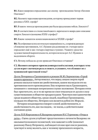 В1. Какое жанровоеопределение дал своему произведениюАвтор «Евгения
Онегина»?
В2. Назовите персонажапроизведения, которомупринадлежит первая
реплика в XXX строфе?
В3. В каком эпизодепроизведения уже была предсказана гибель Ленского?
В4. В соответствиисо стилистикойкакого лирического жанрадано описание
смерти Ленского (концовкаXXXI строфы)?
В5. Каким элементом композицииявляется XXXIII строфа?
В6. Подчёркивая психологическуюнапряжённость, сопровождающую
сближение противников, А.С.Пушкин разделяющие их «четырешага»
определяет ещё и как «четыресмертные ступени». Укажите средство
художественнойвыразительности, котороеиспользуетА.С.Пушкин в
выделенном обороте.
С1. Почему победа на дуэли приводитОнегина в отчаяние?
С2. Назовите авторови произведениярусской классики, вкоторых тема
дуэли играетзначимую роль в сюжете, и укажите, что сближаетих с
пушкинской трактовкой темы?
Дуэль Печорина и Грушницкого в романеМ.Ю.Лермонтова«Герой
нашего времени». Автор показал, что перед лицом смерти герой
романа оказалсятаким же двойственным, каким мывидели его на
протяжении всегопроизведения. Ему искреннежальГрушницкого,
попавшего с помощью интригановв глупое положение. Печорин готов
был проститьего, но в то же время не смоготказаться от дуэли в силу
существовавших в обществепредрассудков. Чувствуясвоеодиночество
среди водяногообщества, среди людей, подобных Грушницкому,
осуждаяэто общество, Печорин сам является рабом его Морали.
Печорин неоднократноговорит освоей двойственности, и
двойственностьего, как мы видим, - не маска, а действительное
состояниедуши.
Дуэль П.П.Кирсанова и Е.Базарова в романеИ.С.Тургенева «Отцыи
дети». Сцена дуэли углубляет представленияоличности Базарова: он
оказываетсянамногочеловечней, чем заявляет о себе (помогает
раненомуПавлуПетровичу, наблюдает егокак врач после ранения,
чувствует к немужалость, как к человеку преклонного возраста,
 