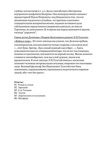 глубоко несчастномуи т. д.). Дуэль способствует обострению
внутреннегоконфликта Базарова. Она непосредственносвязана с
предысторией Павла Петровича: мыубеждаемсяв том, что его
жизненныенеудачинеслучайны - их причина в пассивно-
созерцательном восприятиижизни, подменеистинногодела
соблюдением определенногодворянскогоритуала, по мысли
Тургенева, не актуального. В то время как народ занимаетсятрудом,
господа "дируются".
Сцена дуэли Долохова с Пьером Безуховым в романеЛ.Н.Толстого
«Война и мир». Из этого эпизода мы узнаем, что Долохов грубым,
самоуверенным, наглым кажетсятолько снаружи, а на самом деле
«…этот буян, бретер…был самый нежный сын и брат…». Здесь
доказываетсяодноиз утвержденийавтора, чтоневсе так очевидно,
понятно и однозначно, каккажется на первый взгляд. Жизньнамного
сложнееи многообразнее, чем мы о ней думаем, знаем или
предполагаем. В этом эпизоде Л.Н.Толстой показал, насколько
изменяет человека экстремальнаяситуация, открывает его настоящее
лицо. Великий философ Лев Николаевич Толстой учит быть
гуманными, справедливыми, терпимымик недостатками порокам
людей, ибо «кто без греха».
Ответы:
В1. Роман в стихах
В2. Зарецкий
В3. Сон Татьяны
В4. Элегия
В5. Лирическим отступлением
В6. Метафора
 