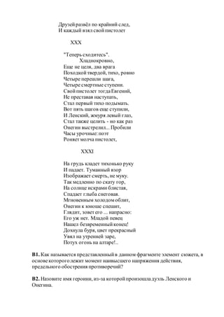 Друзейразвёл по крайний след,
И каждый взял свойпистолет
XXX
"Теперь сходитесь".
Хладнокровно,
Еще не целя, два врага
Походкойтвердой, тихо, ровно
Четыре перешли шага,
Четыре смертные ступени.
Свойпистолет тогдаЕвгений,
Не преставая наступать,
Стал первый тихо подымать.
Вот пять шагов еще ступили,
И Ленский, жмуря левый глаз,
Стал также целить - но как раз
Онегин выстрелил... Пробили
Часы урочные:поэт
Роняетмолча пистолет,
XXXI
На грудь кладет тихонько руку
И падает. Туманный взор
Изображает смерть, не муку.
Так медленно по скату гор,
На солнце искрами блистая,
Спадает глыба снеговая.
Мгновенным холодом облит,
Онегин к юноше спешит,
Глядит, зоветего ... напрасно:
Его уж нет. Младой певец
Нашел безвременныйконец!
Дохнула буря, цвет прекрасный
Увял на утренней заре,
Потух огонь на алтаре!..
В1. Как называется представленныйв данном фрагменте элемент сюжета, в
основекотороголежит момент наивысшего напряжения действия,
предельного обострения противоречий?
В2. Назовите имя героини, из-за которойпроизошладуэль Ленского и
Онегина.
 