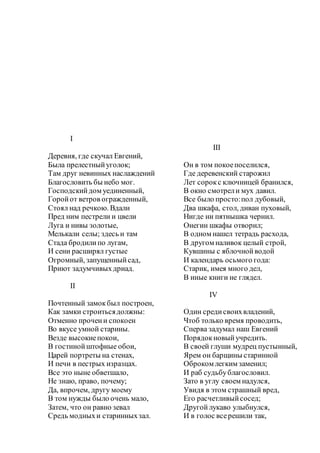 I
Деревня, где скучал Евгений,
Была прелестныйуголок;
Там друг невинных наслаждений
Благословить бы небо мог.
Господскийдом уединенный,
Горойот ветров огражденный,
Стоял над речкою. Вдали
Пред ним пестрели и цвели
Луга и нивы золотые,
Мелькали селы; здесь и там
Стада бродилипо лугам,
И сени расширял густые
Огромный, запущенныйсад,
Приют задумчивыхдриад.
II
Почтенный замокбыл построен,
Как замки строитьсядолжны:
Отменно прочени спокоен
Во вкусе умной старины.
Везде высокиепокои,
В гостинойштофные обои,
Царей портреты на стенах,
И печи в пестрых изразцах.
Все это ныне обветшало,
Не знаю, право, почему;
Да, впрочем, другу моему
В том нужды было очень мало,
Затем, что он равно зевал
Средь модныхи старинныхзал.
III
Он в том покоепоселился,
Где деревенский старожил
Лет сорокс ключницей бранился,
В окно смотрели мух давил.
Все было просто:пол дубовый,
Два шкафа, стол, диван пуховый,
Нигде ни пятнышка чернил.
Онегин шкафы отворил;
В одном нашел тетрадь расхода,
В другом наливок целый строй,
Кувшины с яблочнойводой
И календарь осьмого года:
Старик, имея много дел,
В иные книги не глядел.
IV
Один средисвоихвладений,
Чтоб только время проводить,
Сперва задумал наш Евгений
Порядокновыйучредить.
В своей глуши мудрец пустынный,
Ярем он барщины старинной
Оброком легким заменил;
И раб судьбублагословил.
Зато в углу своем надулся,
Увидя в этом страшный вред,
Его расчетливыйсосед;
Другойлукаво улыбнулся,
И в голос всерешили так,
 