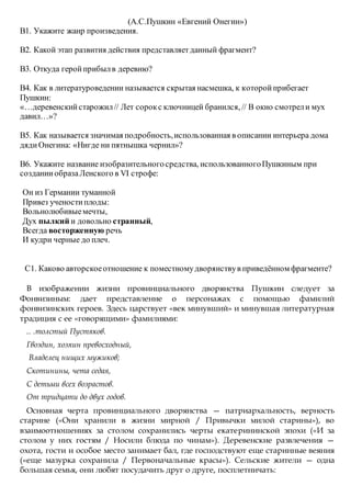 (А.С.Пушкин «Евгений Онегин»)
В1. Укажите жанр произведения.
В2. Какой этап развития действия представляетданный фрагмент?
В3. Откуда геройприбылв деревню?
В4. Как в литературоведении называется скрытая насмешка, к которойприбегает
Пушкин:
«…деревенскийстарожил// Лет сорокс ключницей бранился, // В окно смотрели мух
давил…»?
В5. Как называется значимая подробность,использованная в описании интерьера дома
дядиОнегина: «Нигде ни пятнышка чернил»?
В6. Укажите название изобразительногосредства, использованногоПушкиным при
созданииобразаЛенского в VI строфе:
Он из Германии туманной
Привез ученостиплоды:
Вольнолюбивыемечты,
Дух пылкий и довольно странный,
Всегда восторженную речь
И кудри черные до плеч.
С1. Каково авторскоеотношение к поместномудворянствув приведённом фрагменте?
В изображении жизни провинциального дворянства Пушкин следует за
Фонвизиным: дает представление о персонажах с помощью фамилий
фонвизинских героев. Здесь царствует «век минувший» и минувшая литературная
традиция с ее «говорящими» фамилиями:
.. .толстый Пустяков.
Гвоздин, хозяин превосходный,
Владелец нищих мужиков;
Скотинины, чета седая,
С детьми всех возрастов.
От тридцати до двух годов.
Основная черта провинциального дворянства — патриархальность, верность
старине («Они хранили в жизни мирной / Привычки милой старины»), во
взаимоотношениях за столом сохранились черты екатерининской эпохи («И за
столом у них гостям / Носили блюда по чинам»). Деревенские развлечения —
охота, гости и особое место занимает бал, где господствуют еще старинные веяния
(«еще мазурка сохранила / Первоначальные красы»). Сельские жители — одна
большая семья, они любят посудачить друг о друге, посплетничать:
 