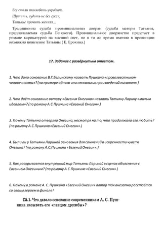 Все стали толковать украдкой,
Шутить, судить не без греха,
Татьяне прочить жениха...
Традиционна судьба провинциальных дворян (судьба матери Татьяны,
предполагаемая судьба Ленского). Провинциальное дворянство предстает в
романе карикатурой на высший свет, но в то же время именно в провинции
возможно появление Татьяны.( Е. Ерохина.)
17. Задание с развёрнутым ответом.
1. Что дало основание В.Г.Белинскому назвать Пушкина «провозвестником
человечности»?(на примере одного или несколькихпроизведений писателя.)
2. Что даёт основание автору «Евгения Онегина» назватьТатьяну Ларину «милым
идеалом»? (по романуА.С.Пушкина «Евгений Онегин».)
3. Почему Татьяна отвергла Онегина, несмотря на то, что продолжала его любить?
(по роману А.С.Пушкина«Евгений Онегин».)
4. Были ли у Татьяны Лариной основания для сомненийв искренности чувств
Онегина? (по роману А.С.Пушкина «ЕвгенийОнегин».)
5. Как раскрывается внутренниймир Татьяны Ларинойв сценахобъяснения с
Евгением Онегиным? (по роману А.С.Пушкина «Евгений Онегин».)
6. Почему в романе А. С. Пушкина «Евгений Онегин» автор так внезапно расстаётся
со своим героем в финале?
 