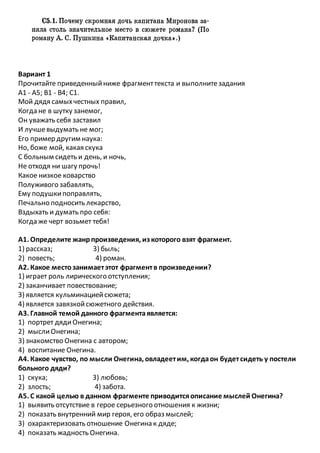 Вариант 1
Прочитайте приведенныйниже фрагменттекста и выполнитезадания
А1 - А5; В1 - В4; С1.
Мой дядя самыхчестных правил,
Когда не в шутку занемог,
Он уважать себя заставил
И лучшевыдумать не мог;
Его пример другим наука:
Но, боже мой, какая скука
С больным сидеть и день, и ночь,
Не отходя ни шагу прочь!
Какое низкое коварство
Полуживого забавлять,
Ему подушкипоправлять,
Печально подносить лекарство,
Вздыхать и думать про себя:
Когда же черт возьмет тебя!
А1. Определите жанрпроизведения, из которого взят фрагмент.
1) рассказ; 3) быль;
2) повесть; 4) роман.
А2. Какое местозанимаетэтот фрагментв произведении?
1) играет роль лирического отступления;
2) заканчивает повествование;
3) является кульминациейсюжета;
4) является завязкойсюжетного действия.
A3. Главной темой данного фрагментаявляется:
1) портрет дядиОнегина;
2) мыслиОнегина;
3) знакомство Онегина с автором;
4) воспитание Онегина.
А4. Какое чувство, по мысли Онегина, овладеетим, когдаон будетсидеть у постели
больного дяди?
1) скука; 3) любовь;
2) злость; 4) забота.
А5. С какой целью в данном фрагменте приводитсяописание мыслей Онегина?
1) выявить отсутствие в герое серьезного отношения к жизни;
2) показать внутренний мир героя, его образ мыслей;
3) охарактеризовать отношение Онегина к дяде;
4) показать жадность Онегина.
 