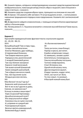 В1. Укажите термин, которым в литературоведении называютсредство художественной
изобразительности, помогающееавтору описать образ и выразить свое отношение к
нему («честных», «низкое»).
В2. Назовите средство создания образа героя, строящееся на описании его мыслей.
ВЗ. В строках: «Онуважать себя заставил / И лучшевыдумать немог...» использовано
нарушение традиционного порядка словв предложении. Назовите этот синтаксический
прием.
В4. Во фрагменте найдите словосочетание, с помощью которого Онегинхарактеризует
заботу о больном дяде.
С1. Почему романА. С. Пушкина начинается с описания мыслейОнегина? Свою мысль
поясните.______________
Вариант 2
Прочитайте приведенныйниже фрагменттекста и выполнитезадания
А1 - А5; 81 - В4; С1.
XVIII
Волшебныйкрай! Там в стары годы,
Сатиры смелыйвластелин,
Блистал Фонвизин, друг свободы,
И переимчивый Княжнин;
Там Озеров невольны дани
Народныхслез, рукоплесканий
С младойСеменовой делил;
Там наш Катенин воскресил
Корнеля гений величавый;
Там вывел колкий Шаховской
Своих комедий шумныйрой,
Там и Дидло венчался славой,
Там, там под сению кулис
Младыедни мои неслись.
XIX
Мои богини! что вы? где вы?
Внемлите мойпечальныйглас:
Всё те же ль вы? другиель девы,
Сменив, не заменили вас?
Услышу ль вновь я ваши хоры?
Узрю ли русскойТерпсихоры
Душойисполненный полет?
Иль взор унылыйне найдет
Знакомыхлиц на сцене скучной,
И, устремив на чуждыйсвет
Разочарованныйлорнет,
Веселья зритель равнодушный,
Безмолвно буду я зевать
И о былом воспоминать?
ХХ
Театр уж полон; ложи блещут;
Партер и кресла, всё кипит;
В райке нетерпеливо плещут,
И, взвившись, занавес шумит.
Блистательна, полувоздушна,
Смычку волшебному послушна,
Толпою нимф окружена,
Стоит Истомина; она,
Однойногойкасаясь пола,
Другою медленно кружит,
И вдруг прыжок, ивдруг летит,
Летит, как пухот уст Эола;
То стан совьет, то разовьет,
И быстрой ножкойножку бьет.
 