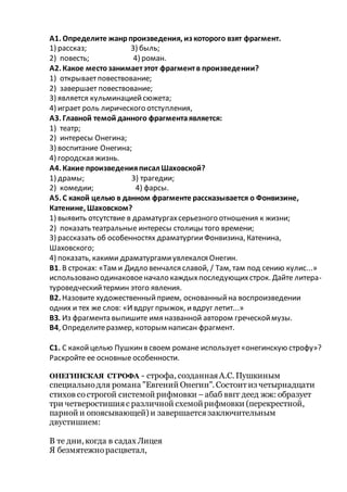 А1. Определите жанрпроизведения, из которого взят фрагмент.
1) рассказ; 3) быль;
2) повесть; 4) роман.
А2. Какое местозанимаетэтот фрагментв произведении?
1) открываетповествование;
2) завершает повествование;
3) является кульминациейсюжета;
4) играет роль лирического отступления,
A3. Главной темой данного фрагментаявляется:
1) театр;
2) интересы Онегина;
3) воспитание Онегина;
4) городская жизнь.
А4. Какие произведенияписал Шаховской?
1) драмы; 3) трагедии;
2) комедии; 4) фарсы.
А5. С какой целью в данном фрагменте рассказывается о Фонвизине,
Катенине, Шаховском?
1) выявить отсутствие в драматургахсерьезного отношения к жизни;
2) показать театральные интересы столицы того времени;
3) рассказать об особенностях драматургииФонвизина, Катенина,
Шаховского;
4) показать, какими драматургамиувлекался Онегин.
В1. В строках: «Там и Дидло венчался славой, / Там, там под сению кулис...»
использовано одинаковоеначало каждыхпоследующихстрок. Дайте литера-
туроведческийтермин этого явления.
В2. Назовите художественныйприем, основанныйна воспроизведении
одних и тех же слов: «Ивдруг прыжок, ивдруг летит...»
ВЗ. Из фрагмента выпишите имя названной автором греческоймузы.
В4, Определитеразмер, которым написан фрагмент.
С1. С какойцелью Пушкинв своем романе использует«онегинскую строфу»?
Раскройте ее основные особенности.
ОНЕГИНСКАЯ СТРОФА - строфа, созданнаяА.С. Пушкиным
специальнодля романа "Евгений Онегин". Состоит из четырнадцати
стихов сострогой системой рифмовки –абаб ввгг деед жж: образует
три четверостишияс различной схемойрифмовки (перекрестной,
парной и опоясывающей) и завершаетсязаключительным
двустишием:
В те дни, когда в садах Лицея
Я безмятежнорасцветал,
 