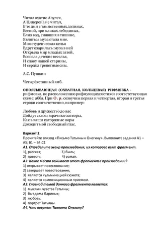 Читал охотноАпулея,
А Цицерона не читал,
В те дни в таинственныхдолинах,
Весной, при кликах лебединых,
Близ вод, сиявших в тишине,
Являться муза стала мне.
Моя студенческаякелья
Вдруг озарилась: муза в ней
Открыла мир младых затей,
Воспела детскиевеселья,
И славунашей старины,
И сердца трепетныесны.
А.С. Пушкин
Четырёхстопный ямб.
ОПОЯСЫВАЮЩАЯ (ОХВАТНАЯ, КОЛЬЦЕВАЯ) РИФМОВКА -
рифмовка, по расположению рифмующихсястиховсоответствующая
схеме: абба. При О. р. созвучныпервая и четвертая, втораяи третья
строки соответственно, например:
Любовь и дружестводо вас
Дойдут сквозь мрачныезатворы,
Как в ваши каторжныеноры
Доходит мой свободный глас.
Вариант 3.
Прочитайте эпизод «Письмо Татьяны к Онегину». Выполнитезадания А1 –
А5; В1 – В4;С1
А1. Определите жанр произведения, из которого взят фрагмент.
1), рассказ; 3) быль;
2) повесть; 4) роман.
А2. Какое место занимаетэтот фрагментв произведении?
1) открывает повествование;
2) завершает повествование;
3) является кульминациейсюжета;
4) является композиционным приемом.
A3. Главной темой данного фрагмента является:
1) мыслии чувства Татьяны;
2) бытдома Лариных;
3) любовь;
4) портрет Татьяны.
А4. Что вверяет Татьяна Онегину?
 