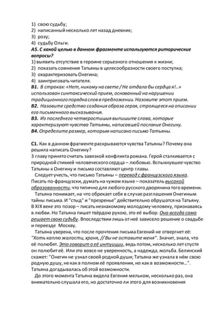 1) свою судьбу;
2) написанныйнесколько лет назад дневник;
3) розу;
4) судьбу Ольги.
А5. С какой целью в данном фрагментеиспользуются риторические
вопросы?
1) выявить отсутствие в героине серьезного отношения к жизни;
2) показать сомнения Татьяны в целесообразности своего поступка;
3) охарактеризовать Онегина;
4) заинтриговать читателя.
В1. В строках: «Нет, никому на свете /Не отдала бы сердца я!..»
использован синтаксический прием, основанный на нарушении
традиционногопорядкаслов в предложении. Назовите этот прием.
В2. Назовите средство создания образа героя, строящееся на описании
его письменного высказывания.
В3. Из последнего четверостишия выпишите слова, которые
характеризуют чувства Татьяны, написавшей послание Онегину.
В4. Определите размер, которым написано письмо Татьяны.
С1. Как в данном фрагментераскрываются чувства Татьяны? Почему она
решила написать Онегину?
3 главу принято считать завязкой конфликта романа. Герой сталкивается с
природнойстихией человеческого сердца – любовью. Вспыхнувшеечувство
Татьяны к Онегину и письмо составляютцентр главы.
Следуетучесть, что письмо Татьяны – перевод с французского языка.
Писать по-французски, думать на чужом языке – показатель высокой
образованности, что типично для любого русского дворянина того времени.
Татьяна понимает, на что обрекает себя в случаеразглашения Онегиным
тайны письма. И "стыд" и "презренье" действительно обрушатся на Татьяну.
В XIX веке это позор – писать незнакомому молодому человеку, признаваясь
в любви. Но Татьяна пишет твёрдою рукою, это её выбор. Она всегда сама
решает свою судьбу. Впоследствиилишь отнеё зависело решение о свадьбе
и переезде Москву.
Татьяна уверена, что после прочтения письма Евгений не отвергнет её:
"Хоть каплю жалости, храня, //Вы не оставите меня". Значит, знала, что
её полюбят. Это говорит о её интуиции, ведь потом, несколько летспустя
он полюбитеё. Илиэто вовсе не уверенность, а надежда, мольба. Белинский
скажет: "Онегинне узнал своей роднойдуши; Татьяна же узнала в нём свою
родную душу, некак в полном её проявлении, но как в возможности…".
Татьяна догадывалась обэтой возможности.
До этого момента Татьяна видела Евгения мельком, несколько раз, она
внимательно слушала его, но достаточно ли этого для возникновения
 