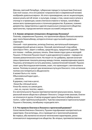 Москва, светский Петербург, губернскиегорода ( в путешествии Онегина).
Сам поэт сказал, что в его романе «отразился век и современныйчеловек
изображён довольно верно». Из этого произведения, как из энциклопедии,
можно узнать всё об эпохе: о культуре, о моде, о том, какие книгичитали в
столице и в провинции, какие спектаклиставили в театрах, какойобраз
жизни вело провинциальноеи столичноедворянство. В романе, помимо
дворянства, представлены и другиесоциальныеслоирусского общества:
крестьянство, городскиежители низших сословий ( мещанство).
С-2. Каково авторское отношение к Владимиру Ленскому?
Плетнёв, современник Пушкина, что прототипом образа Ленского является
друг поэта Кюхельбекер, которого отличал «духпылкийи довольно
странный».
Ленский – поэт-романтик, антипод Онегина, мечтательныйпомещик с
неопределённой целью в жизни. Ленский, воспитанный «под небом
Шиллера и Гёте», верит в любовь, сродство душ, преданность дружбе. Темы
его поэзии – любовь, разлука, печаль. Этим темам отдал дань и молодой
Пушкин. О Ленском Пушкинпишет в духедружеского шаржа – пародиина
поэзию романтического стиля. Но пишет он по-доброму, ирония означает
лишь стремление показать разницу между стилем, мировоззрением самого
Пушкина, вступившего на путь реализма, и романтическойпоэзией. Пушкин
знает цену бесплодным мечтаниям, знает, что происходитс мечтателямив
жизни. Поэтому он рисует два возможныхпутидля Ленского: стать истинным
поэтом или потеряться в обыденности:
А может быть и то: поэта
Обыкновенныйждал удел…
….женился,
В деревне, счастлив и рогат,
Носил бы стёганый халат,
Узнал бы жизнь на самом деле.
…пил, ел, скучал, толстел, хирел…
Его мечтательности Пушкинпротивопоставляетреальную жизнь. Законы
реальной жизни общества и убивают Ленского. Следуя этим законам, Онегин
не отказался от дуэли. И автор осуждаетздесь Онегина («убийца юного
поэта», «убит приятельскойрукой»). Чувство сожаления и горечииспытывает
Пушкинк Ленскому, погибшему «в расцветелет».
С-3. Что привело Онегинаи Ленскогок трагической развязке?
Сопоставляя Онегина и Ленского, Пушкинподчёркиваетконтрастность их
характеров. Ониантиподы, это и приводитих к трагической развязке.
Во-первых, оба являются не вполне типическими характерами, резко
отличаются от окружающего их общества. Во-вторых, противопоставлены
 