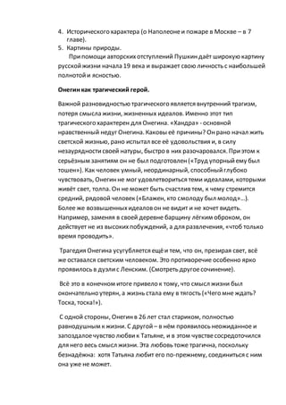 4. Исторического характера (о Наполеонеи пожаре в Москве – в 7
главе).
5. Картины природы.
Припомощи авторскихотступлений Пушкиндаёт широкую картину
русскойжизни начала 19 века и выражает свою личность с наибольшей
полнотойи ясностью.
Онегинкак трагический герой.
Важной разновидностью трагического является внутренний трагизм,
потеря смысла жизни, жизненных идеалов. Именно этот тип
трагического характерен для Онегина. «Хандра» - основной
нравственный недуг Онегина. Каковы её причины? Онрано начал жить
светской жизнью, рано испытал все её удовольствия и, в силу
незаурядностисвоей натуры, быстро в них разочаровался. Приэтом к
серьёзным занятиям он не был подготовлен(«Труд упорныйему был
тошен»). Как человек умный, неординарный, способныйглубоко
чувствовать, Онегинне мог удовлетвориться теми идеалами, которыми
живёт свет, толпа. Он не может быть счастлив тем, к чему стремится
средний, рядовой человек («Блажен, кто смолоду был молод»…).
Более же возвышенныхидеаловон не видит и не хочет видеть.
Например, заменяя в своей деревне барщину лёгким оброком, он
действует не из высокихпобуждений, а для развлечения, «чтоб только
время проводить».
Трагедия Онегина усугубляется ещёи тем, что он, презирая свет, всё
же оставался светским человеком. Это противоречие особенно ярко
проявилось в дуэлис Ленским. (Смотреть другоесочинение).
Всё это в конечном итоге привело к тому, что смысл жизни был
окончательно утерян, а жизнь стала ему в тягость («Чего мне ждать?
Тоска, тоска!»).
С одной стороны, Онегинв 26 лет стал стариком, полностью
равнодушным к жизни. С другой – в нём проявилось неожиданное и
запоздалоечувство любвик Татьяне, и в этом чувствесосредоточился
для него весь смысл жизни. Эта любовь тоже трагична, поскольку
безнадёжна: хотя Татьяна любит его по-прежнему, соединиться с ним
она уже не может.
 