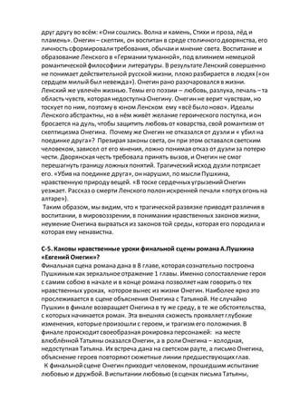 друг другу во всём: «Онисошлись. Волна и камень, Стихи и проза, лёд и
пламень». Онегин – скептик, он воспитан в среде столичного дворянства, его
личность сформировалитребования, обычаии мнение света. Воспитание и
образование Ленского в «Германиитуманной», под влиянием немецкой
романтическойфилософиии литературы. В результатеЛенский совершенно
не понимает действительной русскойжизни, плохо разбирается в людях(«он
сердцем милыйбыл невежда»). Онегинрано разочаровался в жизни.
Ленский же увлечён жизнью. Темы его поэзии – любовь, разлука, печаль –та
область чувств, которая недоступна Онегину. Онегинне верит чувствам, но
тоскует по ним, поэтому в юном Ленском ему «всёбыло ново». Идеалы
Ленского абстрактны, но в нём живёт желание героического поступка, ион
бросается на дуль, чтобы защитить любовь от коварства, свой романтизм от
скептицизма Онегина. Почему же Онегин не отказался от дуэлии « убил на
поединке друга»? Презирая законы света, он при этом оставался светским
человеком, зависел от его мнения, ложно понимая отказ от дуэлиза потерю
чести. Дворянская честь требовала принять вызов, и Онегин не смог
перешагнуть границу ложныхпонятий. Трагическийисход дуэлипотрясает
его. «Убив на поединке друга», оннарушил, по мыслиПушкина,
нравственную природу вещей. «В тоске сердечныхугрызенийОнегин
уезжает. Рассказ о смерти Ленского полонискренней печали «потухогонь на
алтаре»).
Таким образом, мы видим, что к трагическойразвязке приводятразличия в
воспитании, в мировоззрении, в понимании нравственных законовжизни,
неумение Онегина вырваться из законовтой среды, которая его породила и
которая ему ненавистна.
С-5. Каковы нравственные уроки финальной сцены романаА.Пушкина
«Евгений Онегин»?
Финальная сцена романа дана в 8 главе, которая сознательно построена
Пушкиным как зеркальноеотражение 1 главы. Именно сопоставление героя
с самим собою в начале и в конце романа позволяетнам говорить о тех
нравственных уроках, котороевынес из жизни Онегин. Наиболее ярко это
прослеживается в сцене объяснения Онегина с Татьяной. Не случайно
Пушкинв финале возвращает Онегина в ту же среду, в те же обстоятельства,
с которыхначинается роман. Эта внешняя схожесть проявляетглубокие
изменения, которыепроизошлис героем, и трагизм его положения. В
финале происходитсвоеобразная рокировка персонажей: на месте
влюблённойТатьяны оказался Онегин, а в ролиОнегина – холодная,
недоступная Татьяна. Их встреча дана на светском рауте, а письмо Онегина,
объяснение героев повторяютсюжетные линии предшествующихглав.
К финальнойсцене Онегинприходит человеком, прошедшим испытание
любовью и дружбой. Виспытании любовью (в сценах письма Татьяны,
 
