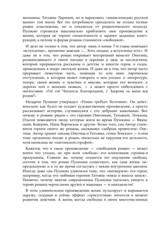 женщины, Татьяны Лариной, но и нарисовать «энциклопедию русской
жизни» той эпохи. Все это потребовало преодолеть не только тесные
рамки классицизма, но и отказаться от романтического подхода.
Пушкин стремился максимально приблизить свое произведение к
жизни, которая не терпит схематичности и заранее заданных конст-
рукций, а потому и форма романа становится «свободной».
И дело не только в том, что автор лишь в конце 7-й главы помещает
«вступление», иронично замечая: «.. .Хоть поздно, а вступленье есть». И
даже не в том, что роман открывает внутренний монолог Онегина,
размышляющего о своей поездке в деревню к дяде за наследством,
который прерывается рассказом о детстве и юности героя, о годах,
проведенных в вихре светской жизни. И даже не в том, что автор часто
прерывает сюжетную часть, помещая то или иное лирическое
отступление, в котором может говорить о чем угодно: о литературе,
театре, своей жизни, о чувствах и мыслях, которые его волнуют, о
дорогах или о женских ножках, — а может просто побеседовать с
читателями: «Гм! гм! Читатель благородный, / Здорова ль ваша вся
родня?»
Недаром Пушкин утверждал: «Роман требует болтовни». Он дейст-
вительно как будто не создает художественное произведение, а просто
рассказывает историю, случившуюся с его добрыми знакомыми. Вот
почему в романе рядом с его героями Онегиным, Татьяной, Ленским,
Ольгой появляются люди, которые жили во время Пушкина — Вязем-
ский, Каверин, Нина Воронская и другие. Более того, сам Автор стано-
вится героем своего же романа, оказываясь «добрым приятелем» Оне-
гина. Автор хранит письма Онегина и Татьяны, стихи Ленского — и они
тоже органично входят в роман, нисколько не нарушая его цельность,
хотя написаны не «онегинской строфой».
Кажется, что в такое произведение — «свободный роман» — может
войти что угодно, но при всей «свободе» его композиция стройна и
продуманна. Главное же, почему создается это ощущение свободы,
состоит в том, что роман Пушкина существует, как сама жизнь: не-
предсказуемо и в то же время согласуясь с неким внутренним законом.
Иногда даже сам Пушкин удивлялся тому, что «вытворяли» его герои,
например, когда его любимая героиня Татьяна «взяла и вышла замуж».
Понятно, почему многие современники Пушкина пытались увидеть в
героях романа черты своих друзей и знакомых — и находили их!
В этом удивительном произведении жизнь пульсирует и вырывается
наружу, создавая и сейчас эффект «присутствия» читателя в момент
развития действия. А жизнь всегда свободна в своих многочисленных
 